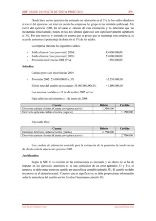 NIIF DESDE UN PUNTO DE VISTA PRÁCTICO 391
José Javier Jiménez Cano jjyjcs@hotmail.com
Desde hace varios ejercicios ha estimado su valoración en el 3% de los saldos deudores
al cierre del ejercicio (sin tener en cuenta las empresas del grupo ni las entidades públicas). Alk
cierre del ejercicio 2005, ha revisado el cálculo de esta estimación y ha detectado que las
incidencias (insolvencias) reales en los dos últimos ejercicios son significativamente superiores
al 3%. Por este motivo, y teniendo en cuenta que se prevé que se mantenga esta tendencia, se
acuerda aumentar el porcentaje de dotación al 5% de los saldos.
La empresa presenta los siguientes saldos:
- Saldo clientes (base provisión) 2004: 45.000.000,00
- Saldo clientes (base provisión) 2005: 55.000.000,00
- Provisión insolvencias 2004 (3%): 1.350.000,00
Solución:
Cálculo provisión insolvencias 2005
- Provisión 2005: 55.000.000,00 x 5% =2.750.000,00
Efecto neto del cambio de estimado: 55.000.000,00x2% =1.100.000,00
Los asientos contables a 31 de diciembre 2005 serían:
Baja saldo inicial existente a 1 de enero de 2005:
Cuenta Débito Crédito
Deterioro cartera clientes (Cuenta correctora activo) 1.350.000
Deterioro aplicado cartera clientes (ingreso) 1.350.000
Alta saldo final:
Cuenta Débito Crédito
Dotación deterioro cartera clientes (Gasto) 2.750.000
Deterioro cartera clientes (Cuenta correctora activo) 2.750.000
Este cambio de estimación contable para la valoración de la provisión de insolvencias
de clientes afecta sólo a este ejercicio 2005.
Justificación:
Según la NIC 8, la revisión de las estimaciones es necesaria y su efecto no se ha de
imputar en los ejercicios anteriores ni es una corrección de un error (párrafos 33 y 34), ni
tampoco se debe tratar como un cambio en una política contable (párrafo 35). El cambio se debe
reconocer en el ejercicio actual. Y puesto que es significativo, se debe proporcionar información
sobre la naturaleza del cambio en los Estados Financieros (párrafo 39).
 