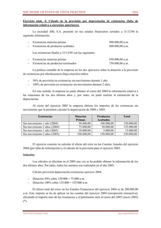 NIIF DESDE UN PUNTO DE VISTA PRÁCTICO 392
José Javier Jiménez Cano jjyjcs@hotmail.com
Ejercicio núm. 4: Cálculo de la provisión por depreciación de existencias (falta de
información relativa a ejercicios anteriores).
La sociedad ARI, S.A. presentó en sus estados financieros cerrados a 31/12/04 la
siguiente información:
- Existencias materias primas 900.000,00 u.m.
- Existencias de productos acabados 600.000,00 u.m.
Las existencias finales a 31/12/05 son las siguientes:
- Existencias materias primas 850.000,00 u.m.
- Existencias de productos terminados 750.000,00 u.m.
La política contable de la empresa en los dos ejercicios sobre la dotación a la provisión
de existencias por obsolescencia (baja rotación) indica:
- 50% de provisión en existencias sin movimiento durante 1 año
- 100% de provisión en existencias sin movimiento durante 2 años.
En este sentido, la empresa no pudo obtener al cierre del 2004 la información relativa a
las rotaciones de los dos últimos años y, por tanto, no pudo realizar la estimación de la
depreciación.
Al cierre del ejercicio 2005 la empresa obtiene los importes de las existencias sin
movimiento que le permiten calcular la depreciación de 2004 y 2005:
Existencias Materias
Primas
Productos
Acabados
Total
Sin movimiento 1 año (2004) 50.000,00 100.000,00 150.000,00
Sin movimiento 2 años (2004) 75.000,00 50.000,00 125.000,00
Sin movimiento 1 año (2005) 10.000,00 5.000,00 15.000,00
Sin movimiento 2 años (2005) 100.000,00 150.000,00 250.000,00
El ejercicio consiste en calcular el efecto del error en las Cuentas Anuales del ejercicio
2004 (por falta de información) y el cálculo de la provisión para el ejercicio 2005.
Solución:
Los cálculos se efectúan en el 2005 una vez se ha podido obtener la información de los
dos últimos años. Por tanto, todos los asientos son realizados en el año 2005.
Cálculo provisión depreciación existencias ejercicio 2004.
- Dotación 50% sobre 150.000 = 75.000 u.m.
- Dotación 100% sobre 125.000 = 125.000 u.m.
El efecto total del error en los Estados Financieros del ejercicio 2004 es de 200.000,00
u.m. Este importe se ha de aplicar en las cuentas del ejercicio 2004 (reexpresión retroactiva),
afectando el importe neto de las existencias y el patrimonio neto al cierre del 2005 (inicio 2005)
(*).
 