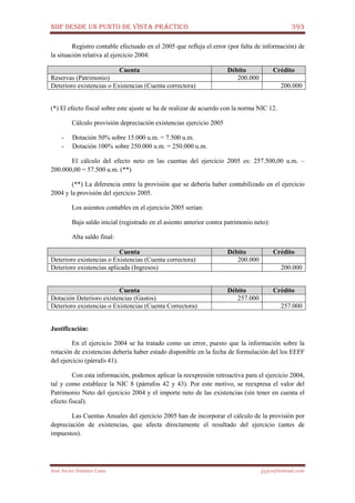 NIIF DESDE UN PUNTO DE VISTA PRÁCTICO 393
José Javier Jiménez Cano jjyjcs@hotmail.com
Registro contable efectuado en el 2005 que refleja el error (por falta de información) de
la situación relativa al ejercicio 2004:
Cuenta Débito Crédito
Reservas (Patrimonio) 200.000
Deterioro existencias o Existencias (Cuenta correctora) 200.000
(*) El efecto fiscal sobre este ajuste se ha de realizar de acuerdo con la norma NIC 12.
Cálculo provisión depreciación existencias ejercicio 2005
- Dotación 50% sobre 15.000 u.m. = 7.500 u.m.
- Dotación 100% sobre 250.000 u.m. = 250.000 u.m.
El cálculo del efecto neto en las cuentas del ejercicio 2005 es: 257.500,00 u.m. –
200.000,00 = 57.500 u.m. (**)
(**) La diferencia entre la provisión que se debería haber contabilizado en el ejercicio
2004 y la provisión del ejercicio 2005.
Los asientos contables en el ejercicio 2005 serían:
Baja saldo inicial (registrado en el asiento anterior contra patrimonio neto):
Alta saldo final:
Cuenta Débito Crédito
Deterioro existencias o Existencias (Cuenta correctora) 200.000
Deterioro existencias aplicada (Ingresos) 200.000
Cuenta Débito Crédito
Dotación Deterioro existencias (Gastos) 257.000
Deterioro existencias o Existencias (Cuenta Correctora) 257.000
Justificación:
En el ejercicio 2004 se ha tratado como un error, puesto que la información sobre la
rotación de existencias debería haber estado disponible en la fecha de formulación del los EEFF
del ejercicio (párrafo 41).
Con esta información, podemos aplicar la reexpresión retroactiva para el ejercicio 2004,
tal y como establece la NIC 8 (párrafos 42 y 43). Por este motivo, se reexpresa el valor del
Patrimonio Neto del ejercicio 2004 y el importe neto de las existencias (sin tener en cuenta el
efecto fiscal).
Las Cuentas Anuales del ejercicio 2005 han de incorporar el cálculo de la provisión por
depreciación de existencias, que afecta directamente el resultado del ejercicio (antes de
impuestos).
 