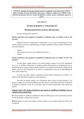 NIIF DESDE UN PUNTO DE VISTA PRÁCTICO 394
José Javier Jiménez Cano jjyjcs@hotmail.com
NOTA: El contenido del presente capítulo, puede ser ampliado con la lectura de la NIC 10
Hechos Ocurridos Después del Periodo sobre el que se Informa, emitidos por el IASB. Se han
utilizado descripciones para las cuentas clasificadas en activos, pasivos, patrimonio, ingresos y
gastos.
SECCION 23
Norma de Registro y Valoración 23ª
Hechos posteriores al cierre del ejercicio.
Hay que distinguir dos supuestos:
Hechos posteriores que pongan de manifiesto condiciones que ya existían al cierre del
ejercicio.
Deberán tenerse en cuenta para la formulación, o en su caso la reformulación, de las
cuentas anuales, antes de su aprobación por el órgano competente (Junta General). Producen en
las cuentas anuales:
- Ajuste, o
- Información en las notas a los estados financieros, o
- Ambos.
Hechos posteriores que pongan de manifiesto condiciones que no existían al cierre del
ejercicio.
No dan lugar a ningún ajuste en las cuentas anuales, aunque si son de tal importancia
que si no se facilitara información al respecto podría distorsionarse la interpretación que se
pueda hacer de las cuentas anuales, debería incluirse en la memoria información referida a tales
hechos, junto con una estimación de su efecto (o manifestación acerca de la imposibilidad de
hacer dicha estimación).
En todo caso debe incluirse información sobre hechos posteriores que afecten a la
aplicación del principio de empresa en funcionamiento.
Por tanto las cuentas anuales no se formularán sobre la base de dicho principio si los
gestores, aunque sea con posterioridad al cierre del ejercicio, determinan que tienen la intención
de liquidar la empresa o cesar en su actividad o que no existe una alternativa más realista que
hacerlo.
Supuesto núm. 195: Hechos posteriores que ponen de manifiesto condiciones que ya
existían al cierre del ejercicio.
►A la sociedad X le notifican a mediados de enero de 20X2 que uno de sus principales clientes
ha sido declarado en situación de concurso.
►►Determinar el efecto que produce el hecho anterior en las cuentas anuales de 20X1 de la
sociedad X.
 