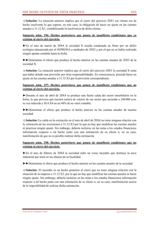 NIIF DESDE UN PUNTO DE VISTA PRÁCTICO 395
José Javier Jiménez Cano jjyjcs@hotmail.com
☺Solución: La situación anterior implica que al cierre del ejercicio 20X1 ese cliente era de
hecho insolvente lo que supone, en este caso, la obligación de hacer un ajuste en las cuentas
anuales a 31.12.X1, contabilizando la insolvencia de dicho cliente.
Supuesto núm. 196: Hechos posteriores que ponen de manifiesto condiciones que ya
existían al cierre del ejercicio.
►En el mes de marzo de 20X4 la sociedad X resulta condenada en firme por un delito
ecológico denunciado por el SEPRONA a mediados de 20X3 y por el que no se había realizado
ningún apunte contable hasta la fecha.
►►Determinar el efecto que produce el hecho anterior en las cuentas anuales de 20X3 de la
sociedad X.
☺Solución: La situación anterior implica que al cierre del ejercicio 20X3 la sociedad X tenía
que haber dotado una provisión por otras responsabilidades. En consecuencia, procede hacer un
ajuste en las cuentas anuales a 31.12.X3 por la provisión correspondiente.
Supuesto núm. 197: Hechos posteriores que ponen de manifiesto condiciones que no
existían al cierre del ejercicio.
►Durante el mes de abril de 20X4 se produce una fuerte caída del sector inmobiliario en la
bolsa, lo que provoca que nuestra cartera de valores de ese sector que asciende a 240.000 u.m.
se vea reducida a 30.4.X4 en un 40% de su valor contable.
►►Determinar el efecto que produce el hecho anterior en las cuentas anuales de nuestra
sociedad.
☺Solución: La caída en la cotización en el mes de abril de 20X4 no tiene ninguna relación con
la valoración de las inversiones a 31.12.X3 por lo que no hay que modificar las cuentas anuales
ni practicar ningún ajuste. Sin embargo, debería incluirse en las notas a los estados financieros
información respecto a tal hecho junto con una estimación de su efecto o, en su caso,
manifestación de que no es posible realizar dicha estimación.
Supuesto núm. 198: Hechos posteriores que ponen de manifiesto condiciones que no
existían al cierre del ejercicio.
►En el mes de febrero de 20X4 la sociedad sufre un voraz incendio que destruye la nave
industrial que tenía en las afueras de su localidad.
►►Determinar el efecto que produce el hecho anterior en las cuentas anuales de la sociedad.
☺Solución: El incendio es un hecho posterior al cierre que no tiene ninguna relación con la
situación de la empresa a 31.12.X3, por lo que no hay que modificar las cuentas anuales ni hacer
ningún ajuste. Sin embargo, debería incluirse en las notas a los estados financieros información
respecto a tal hecho junto con una estimación de su efecto o, en su caso, manifestación acerca
de la imposibilidad de realizar dicha estimación.
 