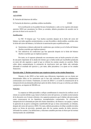 NIIF DESDE UN PUNTO DE VISTA PRÁCTICO 398
José Javier Jiménez Cano jjyjcs@hotmail.com
DEBE
A)GASTOS
5. Variación del deterioro de tráfico
b) Variación de deterioro y pérdidas créditos incobrables 25.000
Si la rectificación no ha podido llevarse formalmente a cabo en los registros del propio
ejercicio 20XX por encontrarse los libros ya cerrados, debería procederse de acuerdo con lo
previsto al efecto en la sección 32.
Justificación:
La NIC 10 dispone que: “Los hechos ocurridos después de la fecha del cierre del
balance son todos aquellos acontecimientos, ya sean favorables o desfavorables, ocurridos entre
la fecha del cierre del balance y la fecha de su autorización para su publicación que:
a) Suministran evidencia adicional de condiciones que existían ya en la fecha del balance
(hechos ocurridos que implican ajustes).
b) Son indicativos de condiciones que han aparecido después de la fecha del balance
(hechos ocurridos que no implican ajustes).
Por tanto, en el supuesto planteado nos encontramos ante un hecho posterior (el cobro
de una parte importante de la deuda del clientes que se había tenido por incobrable) producido
en enero del año siguiente a aquél al que se refieren las cuentas anuales en cuestión. Dicho
cobro altera sustancialmente la estimación de insolvencia total que había sido realizada,
afectando al resultado del ejercicio y, por tanto, debe procederse a su ajuste en los estados
financieros.
Ejercicio núm. 2: Hechos posteriores que requieren ajustes en los estados financieros.
Durante el año 20XX se han tenido unas diferencias importantes con un cliente por
determinados fallos en los suministros que le han sido realizados, según las estipulaciones
contractuales con el mismo. Finalmente, en enero de 20XX+1, se recibe la comunicación de la
interposición de una demanda judicial por parte de dicho cliente en la que se solicitan, por daños
y perjuicios, un importe de 500.000 u.m.
Solución:
La empresa no había procedido a reflejar contablemente la situación de conflicto con el
cliente en cuestión debido a que, hasta la fecha de cierre del ejercicio, se trataba exclusivamente
de la discusión con el mismo referente a los supuestos perjuicios que le habían sido provocados
como consecuencia de los hipotéticos incumplimientos contractuales. No obstante, la
interposición de la demanda por parte del cliente materializa y da firmeza a sus quejas y supone
la aparición de un pasivo contingente cuantificable del que se tiene conocimiento, no obstante,
después del cierre del ejercicio 20XX. Por tanto, debería procederse al reflejo contable de dicho
pasivo en forma de provisión, ajustando para ello las cuentas anuales de dicho ejercicio,
utilizando las cuentas y las definiciones y relaciones contables previstas al efecto por las normas
internacionales de contabilidad:
 