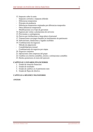 NIIF DESDE UN PUNTO DE VISTA PRÁCTICO 3
José Javier Jiménez Cano jjyjcs@hotmail.com
13. Impuesto sobre la renta
- Impuesto corriente e impuesto diferido
- Diferencias temporarias
- Principio de prudencia
- Diferencias temporarias originadas por diferencias temporales
- Otras diferencias temporarias
- Modificaciones en el tipo de gravamen
14. Ingresos por ventas y prestaciones de servicios
15. Provisiones y contingencias
16. Pasivos por retribuciones a largo plazo al personal
17. Transacciones con pagos basados en instrumentos de patrimonio
18. Subvenciones, donaciones y legados recibidos
19. Combinaciones de negocios
- Método de adquisición
- Contabilidad provisional
- Combinaciones de negocios por etapas
20. Negocios conjuntos
21. Operaciones entre empresas del grupo
22. Cambios en criterios contables, errores y estimaciones contables
23. Hechos posteriores al cierre del ejercicio
CAPÍTULO 3. ESTADOS FINANCIEROS
1. Estado de situación financiera
2. Estado de resultados
3. Estado de cambios en el patrimonio neto
4. Estado de flujos de efectivo.
CAPÍTULO 4. RÉGIMEN TRANSITORIO
 