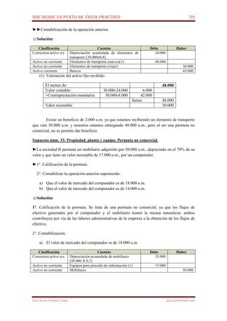 NIIF DESDE UN PUNTO DE VISTA PRÁCTICO 39
José Javier Jiménez Cano jjyjcs@hotmail.com
►►Contabilización de la operación anterior.
☺Solución:
Clasificación Cuentas Debe Haber
Correctora activo n/c Depreciación acumulada de elementos de
transporte [30.000x0,8]
24.000
Activo no corriente Elementos de transporte (nuevo)(1) 48.000
Activo no corriente Elementos de transporte (viejo) 30.000
Activo corriente Bancos 42.000
(1) Valoración del activo fijo recibido:
El menor de: 48.000
Valor contable: 30.000-24.000 6.000
+Contraprestación monetaria: 50.000-8.000 42.000
Suma: 48.000
Valor razonable 50.000
Existe un beneficio de 2.000 u.m. ya que estamos recibiendo un elemento de transporte
que vale 50.000 u.m. y nosotros estamos entregando 48.000 u.m., pero al ser una permuta no
comercial, no se permite dar beneficio.
Supuesto núm. 33: Propiedad, planta y equipo. Permuta no comercial.
►La sociedad B permuta un mobiliario adquirido por 50.000 u.m., depreciado en el 70% de su
valor y que tiene un valor razonable de 17.000 u.m., por un computador.
►1°. Calificación de la permuta.
2°. Contabilizar la operación anterior suponiendo:
a) Que el valor de mercado del computador es de 18.000 u.m.
b) Que el valor de mercado del computador es de 14.000 u.m.
☺Solución:
1°. Calificación de la permuta. Se trata de una permuta no comercial, ya que los flujos de
efectivo generados por el computador y el mobiliario tienen la misma naturaleza: ambos
contribuyen por vía de las labores administrativas de la empresa a la obtención de los flujos de
efectivo.
2°. Contabilización.
a) El valor de mercado del computador es de 18.000 u.m.
Clasificación Cuentas Debe Haber
Correctora activo n/c Depreciación acumulada de mobiliario
[50.000 X 0,7]
35.000
Activo no corriente Equipos para procedo de información (1) 15.000
Activo no corriente Mobiliario 50.000
 
