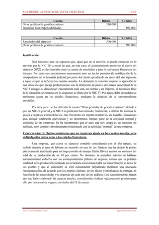 NIIF DESDE UN PUNTO DE VISTA PRÁCTICO 399
José Javier Jiménez Cano jjyjcs@hotmail.com
Cuenta Débito Crédito
Otras pérdidas de gestión corriente 500.000
Provisión para responsabilidades 500.000
Cuenta Débito Crédito
Resultados del ejercicio 500.000
Otras pérdidas de gestión corriente 500.000
Justificación:
Nos hallamos ante un supuesto que, igual que en el anterior, se puede enmarcar en lo
previsto por la NIC 10, a pesar de que, en este caso, el acontecimiento posterior al cierre del
ejercicio 20XX es desfavorable para la cuenta de resultados y para la estructura financiera del
balance. Por tanto nos encontramos nuevamente ante un hecho posterior (la notificación de la
interposición de la demanda judicial por parte del cliente) producido en enero del año siguiente
a aquel al que se refieren las cuentas anuales. La demanda en cuestión supone la aparición de
una situación que encaja perfectamente con la definición de pasivo del marco conceptual de la
NIC 1 aunque, al desconocer exactamente cuál será, en tiempo y en importe, el desenlace final
de la situación, se enmarca en lo dispuesto al efecto por la NIC 37. Por tanto, debe procederse al
pertinente ajuste en los estados financieros, mediante la dotación de la correspondiente
provisión.
Por otra parte, se ha utilizado la cuenta “Otras pérdidas de gestión corriente” debido a
que las NIC en general y la NIC 8 en particular han rehuido, finalmente, a utilizar las cuentas de
gastos e ingresos extraordinarios, más frecuentes en nuestra normativa, en aquellas situaciones
que, aunque totalmente aperiódicas y no recurrentes, forman parte de la actividad normal y
cotidiana de las empresas. Se ha interpretado que el caso que nos ocupa es un supuesto no
habitual, pero común y absolutamente relacionado con la actividad “normal” de una empresa.
Ejercicio núm. 3: Hechos posteriores que no requieren ajuste en las cuentas anuales, pero
si divulgación en las notas a los estados financieros.
Una empresa, que cierra su ejercicio contable coincidiendo con el año natural, ha
sufrido durante el mes de febrero un incendio en una de sus fábricas que ha dejado la planta
prácticamente inutilizada para un largo período de tiempo. Dicha fábrica supone un volumen del
total de su producción de un 30 por ciento. No obstante, la sociedad, además de hallarse
adecuadamente cubierta con las correspondientes pólizas de seguros, estima que la práctica
totalidad de la producción fabricada en la factoría siniestrada podrá ser absorbida por el resto de
sus plantas y que el suministro se verá escasamente perjudicado mediante una adecuada
reestructuración, de acuerdo con los propios clientes, en los plazos y prioridades de entrega, en
función de las necesidades y la urgencia de cada uno de los pedidos. Los administradores tienen
previsto haber elaborado las cuentas anuales, considerando el plazo reglamentario previsto para
ello por la normativa vigente, alrededor del 15 de marzo.
 