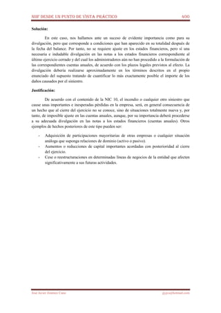 NIIF DESDE UN PUNTO DE VISTA PRÁCTICO 400
José Javier Jiménez Cano jjyjcs@hotmail.com
Solución:
En este caso, nos hallamos ante un suceso de evidente importancia como para su
divulgación, pero que corresponde a condiciones que han aparecido en su totalidad después de
la fecha del balance. Por tanto, no se requiere ajuste en los estados financieros, pero sí una
necesaria e indudable divulgación en las notas a los estados financieros correspondiente al
último ejercicio cerrado y del cual los administradores aún no han procedido a la formulación de
las correspondientes cuentas anuales, de acuerdo con los plazos legales previstos al efecto. La
divulgación debería realizarse aproximadamente en los términos descritos en el propio
enunciado del supuesto tratando de cuantificar lo más exactamente posible el importe de los
daños causados por el siniestro.
Justificación:
De acuerdo con el contenido de la NIC 10, el incendio o cualquier otro siniestro que
cause unas importantes e inesperadas pérdidas en la empresa, será, en general consecuencia de
un hecho que al cierre del ejercicio no se conoce, sino de situaciones totalmente nueva y, por
tanto, de imposible ajuste en las cuentas anuales, aunque, por su importancia deberá procederse
a su adecuada divulgación en las notas a los estados financieros (cuentas anuales). Otros
ejemplos de hechos posteriores de este tipo pueden ser:
- Adquisición de participaciones mayoritarias de otras empresas o cualquier situación
análoga que suponga relaciones de dominio (activo o pasivo).
- Aumentos o reducciones de capital importantes acordadas con posterioridad al cierre
del ejercicio.
- Cese o reestructuraciones en determinadas líneas de negocios de la entidad que afecten
significativamente a sus futuras actividades.
 