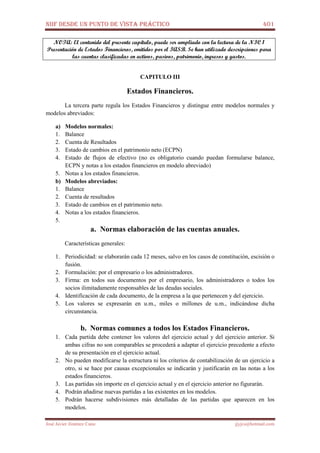 NIIF DESDE UN PUNTO DE VISTA PRÁCTICO 401
José Javier Jiménez Cano jjyjcs@hotmail.com
NOTA: El contenido del presente capítulo, puede ser ampliado con la lectura de la NIC 1
Presentación de Estados Financieros, emitidos por el IASB. Se han utilizado descripciones para
las cuentas clasificadas en activos, pasivos, patrimonio, ingresos y gastos.
CAPITULO III
Estados Financieros.
La tercera parte regula los Estados Financieros y distingue entre modelos normales y
modelos abreviados:
a) Modelos normales:
1. Balance
2. Cuenta de Resultados
3. Estado de cambios en el patrimonio neto (ECPN)
4. Estado de flujos de efectivo (no es obligatorio cuando puedan formularse balance,
ECPN y notas a los estados financieros en modelo abreviado)
5. Notas a los estados financieros.
b) Modelos abreviados:
1. Balance
2. Cuenta de resultados
3. Estado de cambios en el patrimonio neto.
4. Notas a los estados financieros.
5.
a. Normas elaboración de las cuentas anuales.
Características generales:
1. Periodicidad: se elaborarán cada 12 meses, salvo en los casos de constitución, escisión o
fusión.
2. Formulación: por el empresario o los administradores.
3. Firma: en todos sus documentos por el empresario, los administradores o todos los
socios ilimitadamente responsables de las deudas sociales.
4. Identificación de cada documento, de la empresa a la que pertenecen y del ejercicio.
5. Los valores se expresarán en u.m., miles o millones de u.m., indicándose dicha
circunstancia.
b. Normas comunes a todos los Estados Financieros.
1. Cada partida debe contener los valores del ejercicio actual y del ejercicio anterior. Si
ambas cifras no son comparables se procederá a adaptar el ejercicio precedente a efecto
de su presentación en el ejercicio actual.
2. No pueden modificarse la estructura ni los criterios de contabilización de un ejercicio a
otro, si se hace por causas excepcionales se indicarán y justificarán en las notas a los
estados financieros.
3. Las partidas sin importe en el ejercicio actual y en el ejercicio anterior no figurarán.
4. Podrán añadirse nuevas partidas a las existentes en los modelos.
5. Podrán hacerse subdivisiones más detalladas de las partidas que aparecen en los
modelos.
 