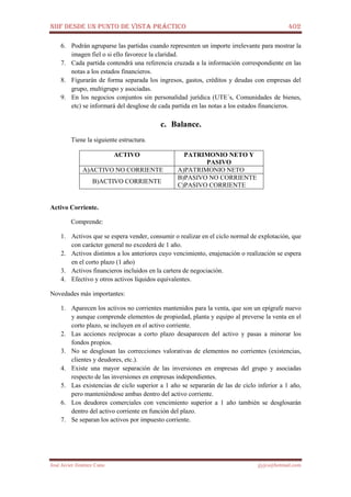 NIIF DESDE UN PUNTO DE VISTA PRÁCTICO 402
José Javier Jiménez Cano jjyjcs@hotmail.com
6. Podrán agruparse las partidas cuando representen un importe irrelevante para mostrar la
imagen fiel o si ello favorece la claridad.
7. Cada partida contendrá una referencia cruzada a la información correspondiente en las
notas a los estados financieros.
8. Figurarán de forma separada los ingresos, gastos, créditos y deudas con empresas del
grupo, multigrupo y asociadas.
9. En los negocios conjuntos sin personalidad jurídica (UTE´s, Comunidades de bienes,
etc) se informará del desglose de cada partida en las notas a los estados financieros.
c. Balance.
Tiene la siguiente estructura.
ACTIVO PATRIMONIO NETO Y
PASIVO
A)ACTIVO NO CORRIENTE A)PATRIMONIO NETO
B)ACTIVO CORRIENTE
B)PASIVO NO CORRIENTE
C)PASIVO CORRIENTE
Activo Corriente.
Comprende:
1. Activos que se espera vender, consumir o realizar en el ciclo normal de explotación, que
con carácter general no excederá de 1 año.
2. Activos distintos a los anteriores cuyo vencimiento, enajenación o realización se espera
en el corto plazo (1 año)
3. Activos financieros incluidos en la cartera de negociación.
4. Efectivo y otros activos líquidos equivalentes.
Novedades más importantes:
1. Aparecen los activos no corrientes mantenidos para la venta, que son un epígrafe nuevo
y aunque comprende elementos de propiedad, planta y equipo al preverse la venta en el
corto plazo, se incluyen en el activo corriente.
2. Las acciones recíprocas a corto plazo desaparecen del activo y pasas a minorar los
fondos propios.
3. No se desglosan las correcciones valorativas de elementos no corrientes (existencias,
clientes y deudores, etc.).
4. Existe una mayor separación de las inversiones en empresas del grupo y asociadas
respecto de las inversiones en empresas independientes.
5. Las existencias de ciclo superior a 1 año se separarán de las de ciclo inferior a 1 año,
pero manteniéndose ambas dentro del activo corriente.
6. Los deudores comerciales con vencimiento superior a 1 año también se desglosarán
dentro del activo corriente en función del plazo.
7. Se separan los activos por impuesto corriente.
 