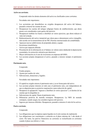 NIIF DESDE UN PUNTO DE VISTA PRÁCTICO 403
José Javier Jiménez Cano jjyjcs@hotmail.com
Activo no corriente.
Comprende todos los demás elementos del activo no clasificados como corrientes.
Novedades más importantes:
1. Los accionistas por desembolsos no exigidos desaparecen del activo del balance,
pasando a minorar las cuentas de neto.
2. Desaparecen las cuentas del antiguo subgrupo Gastos de establecimiento, que ahora
pasan a ser considerados como gastos del ejercicio.
3. Desaparecen también los Gastos a distribuir en varios ejercicios, que ahora reducen el
valor de la deuda.
4. Redenominación del activo inmaterial que ahora pasa a denominarse activo intangible,
más acorde con la nomenclatura de las NIC (Normas internacionales de contabilidad).
5. Aparecen nuevas subdivisiones de propiedad, planta y equipo:
- Inversiones inmobiliarias.
- Activos por impuesto diferido.
6. Presentación de la información en el balance en valores netos (deducida la depreciación
acumulada y la corrección valorativa por deterioro)
7. Mayor información en el caso de inversiones en empresas del GMA.
8. Las acciones propias desaparecen el activo, pasando a minorar siempre el patrimonio
neto.
Patrimonio neto.
Comprende:
1. Fondos propios.
2. Ajustes por cambio de valor.
3. Subvenciones, donaciones y legados.
Novedades más importantes:
1. El capital no exigido minora el patrimonio neto y ya no forma parte del activo.
2. Las acciones propias minoran en todo caso el patrimonio neto, con independencia de
que se adquieran para su posterior enajenación o para reducción de capital.
3. Desaparece la agrupación “ingresos a distribuir en varios ejercicios” y el destino de las
cuentas que la integraban es:
a. Subvenciones de capital. Pasan al patrimonio neto.
b. Diferencias positivas de moneda extranjera. Desaparecen. La NRV de moneda
extranjera, cuando surgen, las considera ingresos del ejercicio.
c. Ingresos por intereses diferidos. Desaparecen, pasando a minorar el valor de los activos.
Pasivo corriente.
Comprende:
1. Las obligaciones que la empresa espera liquidar en el ciclo normas de explotación
2. Las obligaciones con vencimiento o extinción en el plazo máximo de 1 año desde el
cierre. Por tanto, los pasivos financieros no corrientes se reclasificarán en corrientes
cuando el plazo sea inferior a 1 año.
 