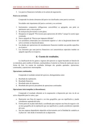 NIIF DESDE UN PUNTO DE VISTA PRÁCTICO 404
José Javier Jiménez Cano jjyjcs@hotmail.com
3. Los pasivos financieros incluidos en la cartera de negociación.
Pasivo no corriente.
Comprende los demás elementos del pasivo no clasificados como pasivo corriente.
Novedades más importantes del pasivo corriente y no corriente:
1. Instrumentos compuestos (obligaciones convertibles) se agregarán, una parte en
patrimonio neto y otra en pasivo.
2. Se incluyen las provisiones a corto plazo.
3. Desaparece el epígrafe “Provisiones para operaciones de tráfico” aunque la cuenta sigue
existiendo.
4. Nuevo epígrafe de “Pasivos por impuesto diferido”.
5. Los acreedores comerciales con vencimiento superior a 1 año se desglosarán dentro del
activo corriente en función del plazo.
6. Las deudas por operaciones de arrendamiento financiero tendrán una partida específica
en el pasivo.
7. Las emisiones que sean pasivos financieros con características especiales tendrán un
epígrafe específico en el pasivo.
d. Cuenta de resultados.
La clasificación de los gastos e ingresos del ejercicio se siguen haciendo en función de
su naturaleza, pero cambia el formato, sustituyéndose el anterior en forma de cuenta por una en
forma de lista. La cuenta de resultados distingue dos grandes apartados: operaciones
continuadas y operaciones interrumpidas.
Operaciones continuadas.
Comprende el resultado normal del ejercicio, distinguiéndose entre:
a. Resultado de explotación.
b. Resultado financiero.
c. Resultado antes de impuestos.
d. Resultado del ejercicio procedente de operaciones continuadas.
Operaciones interrumpidas (o discontinuas).
Comprende el resultado obtenido en la enajenación o disposición por otra vía de un
activo disponible para la venta y que:
a. Represente una línea de negocio o un área geográfica, que sea significativa y pueda
considerarse separada del resto.
b. Forme parte de un plan individual y coordinado para enajenar una línea de negocio o de
un área geográfica de la explotación que sea significativa y pueda considerarse separada
del resto.
c. Sea una empresa dependiente adquirida exclusivamente con la finalidad de venderla en
el plazo de 1 año desde el momento de su adquisición.
 