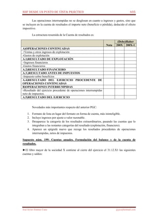 NIIF DESDE UN PUNTO DE VISTA PRÁCTICO 405
José Javier Jiménez Cano jjyjcs@hotmail.com
Las operaciones interrumpidas no se desglosan en cuanto a ingresos y gastos, sino que
se incluyen en la cuenta de resultados el importe neto (beneficio o pérdida), deducido el efecto
impositivo.
La estructura resumida de la Cuenta de resultados es:
(Debe)Haber
Nota 200X 200X-1
A)OPERACIONES CONTINUADAS
+Ventas y otros ingresos de explotación
-Gastos de explotación
A.1)RESULTADO DE EXPLOTACIÓN
+Ingresos financieros
-Gastos financieros
A.2)RESULTADO FINANCIERO
A.3.)RESULTADO ANTES DE IMPUESTOS
-Impuesto sobre beneficios
A.4)RESULTADO DEL EJERCICIO PROCEDENTE DE
OPERACIONES CONTINUADAS
B)OPERACIONES INTERRUMPIDAS
±Resultado del ejercicio procedente de operaciones interrumpidas
neto de impuestos.
A.5)RESULTADO DEL EJERCICIO
Novedades más importantes respecto del anterior PGC:
1. Formato de lista en lugar del formato en forma de cuenta, más ininteligible.
2. Incluye ingresos por ajuste a valor razonable.
3. Desaparece la categoría de los resultados extraordinarios, pasando las cuentas que lo
integraban a las restantes categorías del resultado (explotación, financiero).
4. Aparece un epígrafe nuevo que recoge los resultados procedentes de operaciones
interrumpidas, netos de impuestos.
Supuesto núm. 199: Cuentas anuales. Formulación del balance y de la cuenta de
resultados.
►El libro mayor de la sociedad X contiene al cierre del ejercicio el 31.12.X1 las siguientes
cuentas y saldos:
 