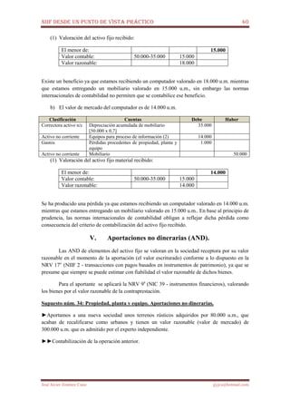 NIIF DESDE UN PUNTO DE VISTA PRÁCTICO 40
José Javier Jiménez Cano jjyjcs@hotmail.com
(1) Valoración del activo fijo recibido:
El menor de: 15.000
Valor contable: 50.000-35.000 15.000
Valor razonable: 18.000
Existe un beneficio ya que estamos recibiendo un computador valorado en 18.000 u.m. mientras
que estamos entregando un mobiliario valorado en 15.000 u.m., sin embargo las normas
internacionales de contabilidad no permiten que se contabilice ese beneficio.
b) El valor de mercado del computador es de 14.000 u.m.
Clasificación Cuentas Debe Haber
Correctora activo n/c Depreciación acumulada de mobiliario
[50.000 x 0,7]
35.000
Activo no corriente Equipos para proceso de información (2) 14.000
Gastos Pérdidas procedentes de propiedad, planta y
equipo
1.000
Activo no corriente Mobiliario 50.000
(1) Valoración del activo fijo material recibido:
El menor de: 14.000
Valor contable: 50.000-35.000 15.000
Valor razonable: 14.000
Se ha producido una pérdida ya que estamos recibiendo un computador valorado en 14.000 u.m.
mientras que estamos entregando un mobiliario valorado en 15.000 u.m.. En base al principio de
prudencia, las normas internacionales de contabilidad obligan a reflejar dicha pérdida como
consecuencia del criterio de contabilización del activo fijo recibido.
V. Aportaciones no dinerarias (AND).
Las AND de elementos del activo fijo se valoran en la sociedad receptora por su valor
razonable en el momento de la aportación (el valor escriturado) conforme a lo dispuesto en la
NRV 17a
(NIIF 2 - transacciones con pagos basados en instrumentos de patrimonio), ya que se
presume que siempre se puede estimar con fiabilidad el valor razonable de dichos bienes.
Para el aportante se aplicará la NRV 9a
(NIC 39 - instrumentos financieros), valorando
los bienes por el valor razonable de la contraprestación.
Supuesto núm. 34: Propiedad, planta y equipo. Aportaciones no dinerarias.
►Aportamos a una nueva sociedad unos terrenos rústicos adquiridos por 80.000 u.m., que
acaban de recalificarse como urbanos y tienen un valor razonable (valor de mercado) de
300.000 u.m. que es admitido por el experto independiente.
►►Contabilización de la operación anterior.
 