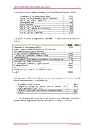 NIIF DESDE UN PUNTO DE VISTA PRÁCTICO 415
José Javier Jiménez Cano jjyjcs@hotmail.com
En la cuenta de resultados las operaciones anteriores han dado lugar al siguiente resultado:
Depreciación de propiedad, planta y equipo -5.000
Imputación de subvenciones del activo no financiero 5.000
RESULTADO DE EXPLOTACIÓN 0
Ingresos financieros 2.000
-Gastos financieros 0
RESULTADO FINANCIERO 2.000
RESULTADOS ANTES DE IMPUESTOS 2.000
Impuesto sobre beneficios 600
RESULTADO DEL EJERCICIO 1.400
En el Estado de cambio en el patrimonio neto (ECPN) la información que se recoge es la
siguiente:
20X7 20X6
A)Resultado de la cuenta de resultados 1.400
Ingresos y gastos imputados directamente al patrimonio neto
I.Por valoración de instrumentos financieros
1.Activos financieros disponibles para la venta 4.000
III.Subvenciones, donaciones y legados recibidos 25.000
V.Efecto impositivo -8.700
B)Total ingresos y gastos imputados directamente en el patrimonio neto 20.300
Transferencias a la cuenta de resultados 0
VIII.Subvenciones, donaciones y legados recibidos -5.000
IX. Efecto impositivo +1.500
C)Total transferencia a la cuenta de resultados -3.500
TOTAL DE INGRESOS Y GASTOS RECONOCIDOS
A±B±C 18.200
Aquí se pone de manifiesto cómo el patrimonio neto ha aumentado en 18.200 u.m. a cuya cifra
también llegamos mediante el siguiente desglose:
Resultado después de impuestos 1.400
+Subvención pendiente de imputar, neta del impuesto sobre
beneficios (20.000 – 20.000 x 0,3)
14.000
+Ajuste de valoración de los activos financieros (4.000-4.000x0,3) 2.800
TOTAL 18.200
La única diferencia es que ECPN nos suministra más información, indicando los
aumentos “brutos” del patrimonio neto y las transferencias a la cuenta de resultados.
 