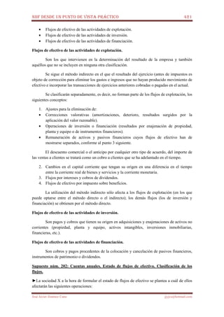 NIIF DESDE UN PUNTO DE VISTA PRÁCTICO 421
José Javier Jiménez Cano jjyjcs@hotmail.com
• Flujos de efectivo de las actividades de explotación.
• Flujos de efectivo de las actividades de inversión.
• Flujos de efectivo de las actividades de financiación.
Flujos de efectivo de las actividades de explotación.
Son los que intervienen en la determinación del resultado de la empresa y también
aquéllos que no se incluyen en ninguna otra clasificación.
Se sigue el método indirecto en el que el resultado del ejercicio (antes de impuestos es
objeto de corrección para eliminar los gastos e ingresos que no hayan producido movimiento de
efectivo e incorporar las transacciones de ejercicios anteriores cobradas o pagadas en el actual.
Se clasificarán separadamente, es decir, no forman parte de los flujos de explotación, los
siguientes conceptos:
1. Ajustes para la eliminación de:
• Correcciones valorativas (amortizaciones, deterioro, resultados surgidos por la
aplicación del valor razonable).
• Operaciones de inversión o financiación (resultados por enajenación de propiedad,
planta y equipo o de instrumentos financieros).
• Remuneración de activos y pasivos financieros cuyos flujos de efectivo han de
mostrarse separados, conforme al punto 3 siguiente.
El descuento comercial o el anticipo por cualquier otro tipo de acuerdo, del importe de
las ventas a clientes se tratará como un cobro a clientes que se ha adelantado en el tiempo.
2. Cambios en el capital corriente que tengan su origen en una diferencia en el tiempo
entre la corriente real de bienes y servicios y la corriente monetaria.
3. Flujos por intereses y cobros de dividendos.
4. Flujos de efectivo por impuesto sobre beneficios.
La utilización del método indirecto sólo afecta a los flujos de explotación (en los que
puede optarse entre el método directo o el indirecto); los demás flujos (los de inversión y
financiación) se obtienen por el método directo.
Flujos de efectivo de las actividades de inversión.
Son pagos y cobros que tienen su origen en adquisiciones y enajenaciones de activos no
corrientes (propiedad, planta y equipo, activos intangibles, inversiones inmobiliarias,
financieras, etc.).
Flujos de efectivo de las actividades de financiación.
Son cobros y pagos procedentes de la colocación y cancelación de pasivos financieros,
instrumentos de patrimonio o dividendos.
Supuesto núm. 202: Cuentas anuales. Estado de flujos de efectivo. Clasificación de los
flujos.
►La sociedad X a la hora de formular el estado de flujos de efectivo se plantea a cuál de ellos
afectarán las siguientes operaciones:
 