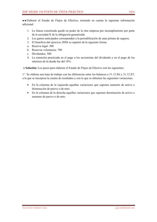 NIIF DESDE UN PUNTO DE VISTA PRÁCTICO 424
José Javier Jiménez Cano jjyjcs@hotmail.com
►►Elaborar el Estado de Flujos de Efectivo, teniendo en cuenta la siguiente información
adicional:
1. La fianza constituida quedó en poder de la otra empresa por incumplimiento por parte
de la sociedad X de la obligación garantizada.
2. Los gastos anticipados corresponden a la periodificación de unas primas de seguros.
3. El beneficio del ejercicio 20X6 se repartió de la siguiente forma:
a. Reserva legal: 300
b. Reservas voluntarias: 700
c. Dividendos: 500
4. La retención practicada en el pago a los accionistas del dividendo y en el pago de los
intereses de la deuda fue del 18%.
☺Solución: Los pasos para elaborar el Estado de Flujos de Efectivo son los siguientes:
1°. Se elabora una hoja de trabajo con las diferencias entre los balances a 31.12.X6 y 31.12.X7,
a la que se incorpora la cuenta de resultados y con la que se obtienen las siguientes variaciones.
• En la columna de la izquierda aquellas variaciones que suponen aumento de activo o
disminución de pasivo o de neto.
• En la columna de la derecha aquellas variaciones que suponen disminución de activo o
aumento de pasivo o de neto.
 