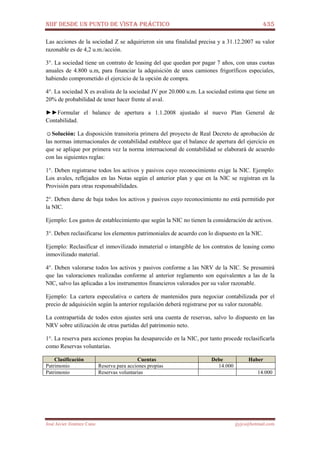 NIIF DESDE UN PUNTO DE VISTA PRÁCTICO 435
José Javier Jiménez Cano jjyjcs@hotmail.com
Las acciones de la sociedad Z se adquirieron sin una finalidad precisa y a 31.12.2007 su valor
razonable es de 4,2 u.m./acción.
3°. La sociedad tiene un contrato de leasing del que quedan por pagar 7 años, con unas cuotas
anuales de 4.800 u.m, para financiar la adquisición de unos camiones frigoríficos especiales,
habiendo comprometido el ejercicio de la opción de compra.
4°. La sociedad X es avalista de la sociedad JV por 20.000 u.m. La sociedad estima que tiene un
20% de probabilidad de tener hacer frente al aval.
►►Formular el balance de apertura a 1.1.2008 ajustado al nuevo Plan General de
Contabilidad.
☺Solución: La disposición transitoria primera del proyecto de Real Decreto de aprobación de
las normas internacionales de contabilidad establece que el balance de apertura del ejercicio en
que se aplique por primera vez la norma internacional de contabilidad se elaborará de acuerdo
con las siguientes reglas:
1°. Deben registrarse todos los activos y pasivos cuyo reconocimiento exige la NIC. Ejemplo:
Los avales, reflejados en las Notas según el anterior plan y que en la NIC se registran en la
Provisión para otras responsabilidades.
2°. Deben darse de baja todos los activos y pasivos cuyo reconocimiento no está permitido por
la NIC.
Ejemplo: Los gastos de establecimiento que según la NIC no tienen la consideración de activos.
3°. Deben reclasificarse los elementos patrimoniales de acuerdo con lo dispuesto en la NIC.
Ejemplo: Reclasificar el inmovilizado inmaterial o intangible de los contratos de leasing como
inmovilizado material.
4°. Deben valorarse todos los activos y pasivos conforme a las NRV de la NIC. Se presumirá
que las valoraciones realizadas conforme al anterior reglamento son equivalentes a las de la
NIC, salvo las aplicadas a los instrumentos financieros valorados por su valor razonable.
Ejemplo: La cartera especulativa o cartera de mantenidos para negociar contabilizada por el
precio de adquisición según la anterior regulación deberá registrarse por su valor razonable.
La contrapartida de todos estos ajustes será una cuenta de reservas, salvo lo dispuesto en las
NRV sobre utilización de otras partidas del patrimonio neto.
1°. La reserva para acciones propias ha desaparecido en la NIC, por tanto procede reclasificarla
como Reservas voluntarias.
Clasificación Cuentas Debe Haber
Patrimonio Reserva para acciones propias 14.000
Patrimonio Reservas voluntarias 14.000
 