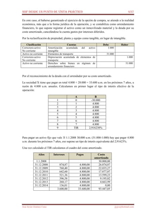 NIIF DESDE UN PUNTO DE VISTA PRÁCTICO 437
José Javier Jiménez Cano jjyjcs@hotmail.com
En este caso, al haberse garantizado el ejercicio de la opción de compra, se atiende a la realidad
económica, más que a la forma jurídica de la operación, y se contabiliza como arrendamiento
financiero, lo que supone registrar el activo como un inmovilizado material y la deuda por su
coste amortizado, cancelándose la cuenta gastos por intereses diferidos.
Por la reclasificación de propiedad, planta y equipo como tangible, en lugar de intangible.
Clasificación Cuentas Debe Haber
Correctora activo
No corriente
Amortización acumulada del activo
intangible
1.000
Activo no corriente Elementos de transporte 31.000
Correctora activo
No corriente
Depreciación acumulada de elementos de
transporte
1.000
Activo no corriente Derechos sobre bienes en régimen de
arrendamiento financiero
31.000
Por el reconocimiento de la deuda con el arrendador por su costo amortizado.
La sociedad X tiene que pagar en total 4.800 + 28.000 = 33.600 u.m. en los próximos 7 años, a
razón de 4.800 u.m. anuales. Calculamos en primer lugar el tipo de interés efectivo de la
operación:
A B
1 0 -30.000
2 1 4.800
3 2 4.800
4 3 4.800
5 4 4.800
6 5 4.800
7 6 4.800
8 7 4.800
9 TIR 2,916230%
Para pagar un activo fijo que vale 3l 1.1.2008 30.000 u.m. (31.000-1.000) hay que pagar 4.800
u.m. durante los próximos 7 años, eso supone un tipo de interés equivalente del 2,91623%.
Una vez calculado el TIR calculamos el cuadro del coste amortizado.
Años Intereses Pagos Costo
amortizado
1.1.2008 30.000,00
31.12.2008 874,87 4.800,00 26.074,87
31.12.2009 760,40 4.800,00 22.035,27
31.12.2010 642,60 4.800,00 17.877,87
31.12.2011 521,36 4.800,00 13.599,23
31.12.2012 396,58 4.800,00 9.195,82
31.12.2013 268,17 4.800,00 4.663,99
31.12.2014 136,01 4.800,00 0,00
3.600,00 33.600,00 93.447,05
 