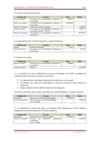 NIIF DESDE UN PUNTO DE VISTA PRÁCTICO 438
José Javier Jiménez Cano jjyjcs@hotmail.com
Por tanto, el asiento del ajuste será:
Clasificación Cuentas Debe Haber
Pasivo corriente Acreedores por arrendamiento financiero a
corto plazo
4.800,00
Pasivo no corriente Acreedores por arrendamiento financiero a
largo plazo
28.800,00
Activo no corriente Gastos por intereses diferidos 3.600,00
Pasivo corriente Acreedores por arrendamiento financiero a
corto plazo (4.800 – 874,87)
3.925,13
Pasivo no corriente Acreedores por arrendamiento financiero a
largo plazo
26.074,87
A lo largo del ejercicio se hará la imputación a gastos financieros.
Clasificación Cuentas Debe Haber
Gastos Intereses de deudas 874,87
Pasivo corriente Acreedores por arrendamiento financiero a
corto plazo
874,87
Y el pago de las cuotas.
Clasificación Cuentas Debe Haber
Pasivo corriente Acreedores por arrendamiento financiero a
corto plazo
4.800,00
Activo corriente Bancos 4.800,00
4°. La sociedad X no tenía contabilizado el aval, pero de acuerdo con la NIC se cumplen las
condiciones para reconocer en el pasivo la provisión:
• La empresa tiene una obligación presente derivada de un suceso pasado.
• Es probable que tenga que desprenderse de recursos económicos para cancelar tal
obligación.
• Puede estimarse de forma fiable el importe de la obligación.
Por tanto, se procede a dotar una provisión para otras responsabilidades, con cargo a reservas.
Clasificación Cuentas Debe Haber
Patrimonio Reserva por cambio de plan contable 4.000,00
Pasivo no corriente Provisión para otras responsabilidades
(0,2 x 20.000)
4.000,00
5°. La subvención de capital que figura en el balance, debe imputarse en el nuevo balance
desglosando la parte correspondiente al efecto impositivo.
Clasificación Cuentas Debe Haber
Patrimonio Subvenciones oficiales de capital 4.200,00
Pasivo no corriente Pasivos pro diferencias temporarias
imponibles
(0,3 x 14.000)
4.200,00
 