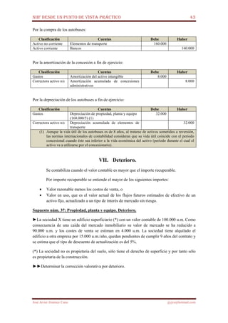 NIIF DESDE UN PUNTO DE VISTA PRÁCTICO 43
José Javier Jiménez Cano jjyjcs@hotmail.com
Por la compra de los autobuses:
Clasificación Cuentas Debe Haber
Activo no corriente Elementos de transporte 160.000
Activo corriente Bancos 160.000
Por la amortización de la concesión a fin de ejercicio:
Clasificación Cuentas Debe Haber
Gastos Amortización del activo intangible 8.000
Correctora activo n/c Amortización acumulada de concesiones
administrativas
8.000
Por la depreciación de los autobuses a fin de ejercicio:
Clasificación Cuentas Debe Haber
Gastos Depreciación de propiedad, planta y equipo
(160.000/5) (1)
32.000
Correctora activo n/c Depreciación acumulada de elementos de
transporte
32.000
(1) Aunque la vida útil de los autobuses es de 8 años, al tratarse de activos sometidos a reversión,
las normas internacionales de contabilidad consideran que su vida útil coincide con el periodo
concesional cuando éste sea inferior a la vida económica del activo (período durante el cual el
activo va a utilizarse por el concesionario).
VII. Deterioro.
Se contabiliza cuando el valor contable es mayor que el importe recuperable.
Por importe recuperable se entiende el mayor de los siguientes importes:
• Valor razonable menos los costos de venta, o
• Valor en uso, que es el valor actual de los flujos futuros estimados de efectivo de un
activo fijo, actualizado a un tipo de interés de mercado sin riesgo.
Supuesto núm. 37: Propiedad, planta y equipo. Deterioro.
►La sociedad X tiene un edificio superficiario (*) con un valor contable de 100.000 u.m. Como
consecuencia de una caída del mercado inmobiliario su valor de mercado se ha reducido a
90.000 u.m. y los costes de venta se estiman en 4.000 u.m. La sociedad tiene alquilado el
edificio a otra empresa por 15.000 u.m./año, quedan pendientes de cumplir 9 años del contrato y
se estima que el tipo de descuento de actualización es del 5%.
(*) La sociedad no es propietaria del suelo, sólo tiene el derecho de superficie y por tanto sólo
es propietaria de la construcción.
►►Determinar la corrección valorativa por deterioro.
 