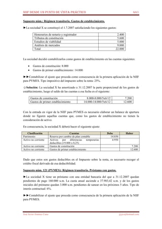 NIIF DESDE UN PUNTO DE VISTA PRÁCTICO 441
José Javier Jiménez Cano jjyjcs@hotmail.com
Supuesto núm.: Régimen transitorio. Gastos de establecimiento.
►La sociedad X se constituyó el 1.7.2007 satisfaciendo los siguientes gastos:
Honorarios de notario y registrador 2.400
Tributos de constitución 5.600
Estudios de viabilidad 5.000
Análisis de mercados 9.000
Total 22.000
La sociedad decidió contabilizarlos como gastos de establecimiento en las cuentas siguientes:
• Gastos de constitución: 8.000
• Gastos de primer establecimiento: 14.000
►►Contabilizar el ajuste que proceda como consecuencia de la primera aplicación de la NIIF
para PYMES. Tipo impositivo del impuesto sobre la renta: 25%.
☺Solución: La sociedad X ha amortizado a 31.12.2007 la parte proporcional de los gastos de
establecimiento, luego el saldo de las cuentas a esa fecha es el siguiente:
Gastos de constitución 8.000-8.000/5x6/12 7.200
Gastos de primer establecimiento 14.000-14.000/5x6/12 12.600
Con la entrada en vigor de la NIIF para PYMES es necesario elaborar un balance de apertura
donde no figuren aquellas cuentas que, como los gastos de establecimiento no tienen la
consideración de activo.
En consecuencia, la sociedad X deberá hacer el siguiente ajuste:
Clasificación Cuentas Debe Haber
Patrimonio Reserva por cambio de plan contable 14.850
Activo no corriente Activos por diferencias temporarias
deducibles (19.800 x 0,25)
4.950
Activo no corriente Gastos de constitución 7.200
Activo no corriente Gastos de primer establecimiento 12.600
Dado que estos son gastos deducibles en el Impuesto sobre la renta, es necesario recoger el
crédito fiscal derivado de esa deducibilidad.
Supuesto núm. 121 (PYMES): Régimen transitorio. Préstamo con gastos.
►La sociedad X tiene un préstamo con una entidad bancaria del que a 31.12.2007 quedan
pendientes de pago 160.000 u.m. La cuota anual asciende a 37.983,42 u.m. y de los gastos
iniciales del préstamo quedan 3.000 u.m. pendientes de sanear en los próximos 5 años. Tipo de
interés contractual: 6%.
►►Contabilizar el ajuste que proceda como consecuencia de la primera aplicación de la NIIF
para PYMES.
 