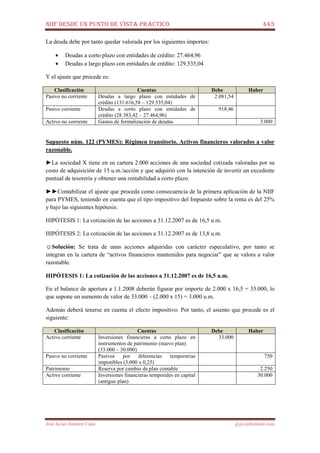 NIIF DESDE UN PUNTO DE VISTA PRÁCTICO 443
José Javier Jiménez Cano jjyjcs@hotmail.com
La deuda debe por tanto quedar valorada por los siguientes importes:
• Deudas a corto plazo con entidades de crédito: 27.464,96
• Deudas a largo plazo con entidades de crédito: 129.535,04
Y el ajuste que procede es:
Clasificación Cuentas Debe Haber
Pasivo no corriente Deudas a largo plazo con entidades de
crédito (131.616,58 – 129.535,04)
2.081,54
Pasivo corriente Deudas a corto plazo con entidades de
crédito (28.383,42 – 27.464,96)
918,46
Activo no corriente Gastos de formalización de deudas 3.000
Supuesto núm. 122 (PYMES): Régimen transitorio. Activos financieros valorados a valor
razonable.
►La sociedad X tiene en su cartera 2.000 acciones de una sociedad cotizada valoradas por su
costo de adquisición de 15 u.m./acción y que adquirió con la intención de invertir un excedente
puntual de tesorería y obtener una rentabilidad a corto plazo.
►►Contabilizar el ajuste que proceda como consecuencia de la primera aplicación de la NIIF
para PYMES, teniendo en cuenta que el tipo impositivo del Impuesto sobre la renta es del 25%
y bajo las siguientes hipótesis:
HIPÓTESIS 1: La cotización de las acciones a 31.12.2007 es de 16,5 u.m.
HIPÓTESIS 2: La cotización de las acciones a 31.12.2007 es de 13,8 u.m.
☺Solución: Se trata de unas acciones adquiridas con carácter especulativo, por tanto se
integran en la cartera de “activos financieros mantenidos para negociar” que se valora a valor
razonable.
HIPÓTESIS 1: La cotización de las acciones a 31.12.2007 es de 16,5 u.m.
En el balance de apertura a 1.1.2008 deberán figurar por importe de 2.000 x 16,5 = 33.000, lo
que supone un aumento de valor de 33.000 – (2.000 x 15) = 3.000 u.m.
Además deberá tenerse en cuenta el efecto impositivo. Por tanto, el asiento que procede es el
siguiente:
Clasificación Cuentas Debe Haber
Activo corriente Inversiones financieras a corto plazo en
instrumentos de patrimonio (nuevo plan)
(33.000 – 30.000)
33.000
Pasivo no corriente Pasivos por diferencias temporarias
imponibles (3.000 x 0,25)
750
Patrimonio Reserva por cambio de plan contable 2.250
Activo corriente Inversiones financieras temporales en capital
(antiguo plan)
30.000
 