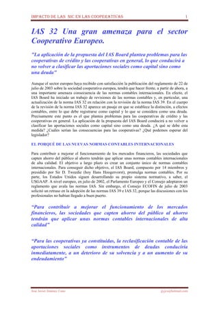IMPACTO DE LAS NIC EN LAS COOPERATIVAS 1
José Javier Jiménez Cano jjyjcs@hotmail.com
IAS 32 Una gran amenaza para el sector
Cooperativo Europeo.
"La aplicación de la propuesta del IAS Board plantea problemas para las
cooperativas de crédito y las cooperativas en general, lo que conducirá a
no volver a clasificar las aportaciones sociales como capital sino como
una deuda"
Aunque el sector europeo haya recibido con satisfacción la publicación del reglamento de 22 de
julio de 2003 sobre la sociedad cooperativa europea, tendrá que hacer frente, a partir de ahora, a
una importante amenaza consecuencia de las normas contables internacionales. En efecto, el
IAS Board ha iniciado un trabajo de revisiones de las normas contables y, en particular, una
actualización de la norma IAS 32 en relación con la revisión de la norma IAS 39. En el cuerpo
de la revisión de la norma IAS 32 aparece un pasaje en que se establece la distinción, a efectos
contables, entre lo que debe registrarse como capital y lo que se considera como una deuda.
Precisamente este punto es el que plantea problemas para las cooperativas de crédito y las
cooperativas en general. La aplicación de la propuesta del IAS Board conducirá a no volver a
clasificar las aportaciones sociales como capital sino como una deuda. ¿A qué se debe esta
medida? ¿Cuáles serían las consecuencias para las cooperativas? ¿Qué podemos esperar del
legislador?
EL PORQUÉ DE LAS NUEVAS NORMAS CONTABLES INTERNACIONALES
Para contribuir a mejorar el funcionamiento de los mercados financieros, las sociedades que
capten ahorro del público al ahorro tendrán que aplicar unas normas contables internacionales
de alta calidad. El objetivo a largo plazo es crear un conjunto único de normas contables
internacionales. Para conseguir dicho objetivo, el IAS Board, compuesto por 14 miembros y
presidido por Sir D. Tweedie (hoy Hans Hoogervorst), promulga normas contables. Por su
parte, los Estados Unidos siguen desarrollando su propio sistema normativo, a saber, el
USGAAP. A nivel europeo, en julio de 2002, el Parlamento Europeo y el Consejo adoptaron un
reglamento que avala las normas IAS. Sin embargo, el Consejo ECOFIN de julio de 2003
solicitó un retraso en la adopción de las normas IAS 39 e IAS 32, porque las discusiones con los
profesionales no habían llegado a buen puerto.
“Para contribuir a mejorar el funcionamiento de los mercados
financieros, las sociedades que capten ahorro del público al ahorro
tendrán que aplicar unas normas contables internacionales de alta
calidad”
“Para las cooperativas ya constituidas, la reclasificación contable de las
aportaciones sociales como instrumentos de deudas conduciría
inmediatamente, a un deterioro de su solvencia y a un aumento de su
endeudamiento”
 