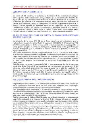 IMPACTO DE LAS NIC EN LAS COOPERATIVAS 2
José Javier Jiménez Cano jjyjcs@hotmail.com
¿QUÉ PASA CON LA NORMA IAS 32?
La norma IAS 32 especifica, en particular, la clasificación de los instrumentos financieros
emitidos por las entidades financieras, distinguiendo los que se consideran como elementos del
capital y los que hay considerar como elementos de las deudas. De este modo, en el párrafo 18,
se establece que el emisor de un instrumento financiero deberá clasificar dicho instrumento en
función de su contenido, y no de su forma jurídica. En realidad, el problema se plantea en el
párrafo 22B que equipara una aportación social de una cooperativa con un instrumento
financiero que incorpora una opción. Evidentemente, el propietario podrá en todo momento
ejercer su opción y exigir la restitución de su capital. En base a esto, una aportación social
cumpliría las características de una obligación financiera y sería tratada como una deuda.
EL IAS 32 TIENE QUE TENER EN CUENTA EL MARCO REGLAMENTARIO
EUROPEO EXISTENTE
La aplicación de la norma IAS 32 en su forma actual está en contradicción con la
reglamentación europea. En primer lugar, el reglamento 1.606/2002, de 19 de julio de 2002
establecía que la aplicación de las normas contables internacionales tendrá que responder al
interés público europeo. Y, sobre este punto preciso, el IAS Board no ha aportado ningún
elemento de respuesta y se ha limitado a un análisis normativo del problema, olvidando los
aspectos económicos.
Pero lo más interesante es, sin duda, el reglamento 1.435/2003, de 22 de julio de 2003, relativo
al estatuto de la sociedad cooperativa europea (SCE). Después de veinte años de discusiones, las
cooperativas disponen de un marco reglamentario que les permite beneficiarse plenamente del
mercado único. Además, este nuevo marco reglamentario servirá de referencia en los países de
la Unión y en los países en vías de adhesión que no disponen de legislación propia sobre las
cooperativas.
Para el tema que nos ocupa, el estatuto de la SCE es interesante porque describe lo que es una
cooperativa, define el capital de una cooperativa, que está compuesta por aportaciones de los
miembros, y el resultado distribuible a los socios se realiza con el saldo del excedente. Por
último, se reconoce que la SCE es una sociedad de capital variable. Este repaso de las
disposiciones legislativas ilustra bien la falta de realismo del análisis que pretende realizar el
IAS Board. En otros términos, la lógica del IAS Board aparece como una negación del derecho
cooperativo europeo.
LAS CONSECUENCIAS PARA LAS COOPERATIVAS
En primer lugar, una cooperativa ya no tendrá ningún interés en emitir aportaciones sociales que
serían consideradas como una deuda. De este modo, sería imposible crear cooperativas,
independientemente del objeto económico, porque no tendrían capital.
Para las cooperativas ya constituidas, la reclasificación contable de las aportaciones sociales
como instrumentos de deudas conduciría, inmediatamente, a un deterioro de su solvencia y a un
aumento de su endeudamiento. Todo ello llevaría a la aparición de dificultades financieras,
sobre todo, para la obtención de nuevos créditos.
Para las cooperativas de crédito, el IAS 32 tendría una incidencia importante en los aspectos de
supervisión prudencial. Si se produjera el deterioro de los ratios de solvencia, por ejemplo,
podemos imaginarnos reacciones por parte de las autoridades supervisoras, que podrían solicitar
una recapitalización de las cooperativas de crédito, incluso aunque ya no tuvieran interés en
emitir capital social.
Por su parte, los socios ya no serían propietarios de su cooperativa, pero conservarían el derecho
de voto en la asamblea general, seguirían beneficiándose de los servicios de la cooperativa y, en
general, de todos los derechos y obligaciones que les otorgara la ley cooperativa y los estatutos
de su cooperativa. Resulta difícil imaginarse cómo serían esas empresas sin propietario, sin
capital, pero con socios acreedores que dispondrían de todos los poderes.
 