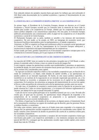 IMPACTO DE LAS NIC EN LAS COOPERATIVAS 3
José Javier Jiménez Cano jjyjcs@hotmail.com
Este reducido número de ejemplos muestra hasta qué punto los trabajos que está realizando el
IAS Bord están desconectados de la realidad económica e ignoran el funcionamiento de una
cooperativa.
13
LA POSTURA DE LA COMISIÓN EUROPEA FRENTE A LAS COOPERATIVAS
En primer lugar, el Presidente de la Comisión Europea, durante un discurso en el Comité
Económico y Social Europeo recordó que la Comisión tenía la intención de hacer todo lo
posible para ayudar a las cooperativas en Europa. Añadió que las cooperativas necesitan un
marco jurídico adaptado a sus características específicas. Por otra parte, la Comisión Europea
publicará próximamente una comunicación sobre el papel de las cooperativas en el desarrollo
económico y social de la Unión Europea.
El Parlamento Europeo, por su parte, también es sensible a los intereses del movimiento
cooperativo. De este modo, se ha creado, en 2003, un intergrupo de economía social, que
favorecerá fructíferos intercambios entre los parlamentarios y el mundo cooperativo.
Asimismo, en 2003 se organizó en Praga una conferencia sobre la economía social apoyada por
la Comisión Europea, y en ella los representantes de la Comisión Europea subrayaron y
reconocieron la importancia del papel desempeñado por las cooperativas.
Se han creado, por tanto, grandes expectativas en el movimiento cooperativo europeo para ver la
voluntad de la Comisión Europea, por lo que respecta al IAS Board.
LA REACCIÓN DE LAS COOPERATIVAS DE CRÉDITO EUROPEAS
La reacción del GEBC tiene en cuenta los dos principios recogidos por el IAS Board, a saber,
primar el contenido sobre la forma y tener en cuenta la noción de imagen fiel.
A este respecto, aunque las aportaciones sociales sean reembolsables y presenten, en apariencia,
la calidad de deuda, un cierto número de elementos hacen pensar que tienen que ser, en el marco
de las normas IAS, consideradas como capital:
– Se rigen por un derecho específico relativo a las sociedades cooperativas que, en función de su
modo de constitución y su objeto, están dotadas de capital variable, y sus aportaciones no
pueden cederse en un mercado organizado. De hecho, en este marco jurídico específico, el
reembolso es un sustituto de la negociación en un mercado organizado que permite, así, a los
socios finalizar su inversión, a semejanza de los inversores en el capital de las sociedades
comerciales. En la práctica, las estructuras se aseguran del mantenimiento de su nivel de capital,
al llevar a cabo una política de colocación activa de las aportaciones sociales entre sus socios;
– En todo caso, el reembolso se someterá a restricciones como la fijación de un preaviso que
puede alcanzar los 5 años en ciertas legislaciones, y la existencia de mínimos reglamentarios o
internos, por debajo de los que no puede descender el capital;
– Cada uno de los socios podrá participar en la Asamblea General con voz y voto. De todo ello
resulta que, al igual que las acciones, las aportaciones tienen obligación de responder a los
compromisos de la sociedad cooperativa en proporción a su aportación respectiva
(eventualmente con un cociente multiplicador);
– Por último, al igual que los dividendos de las acciones, en algunos países, el tratamiento fiscal
de la remuneración constituye un reparto de resultado que da derecho, para las personas físicas,
a créditos fiscales y a exenciones.
Por todas estas razones, parece que, tanto en el fondo como para responder a la exigencia de
imagen fiel, las aportaciones sociales cooperativas tienen que ser consideradas como capital. De
hecho, tratarlas como elementos de deudas no permitiría dar cuenta de su auténtico estatus para
las sociedades cooperativas.
En conclusión, los componentes nacionales y europeos del movimiento cooperativo tienen que
movilizarse para pedir a sus respectivas autoridades y a las instancias europeas una exención
parcial del IAS 32 y conseguir que las aportaciones sociales sigan siendo capital, como ocurre
desde hace más de 150 años.
 