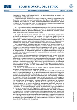 BOLETÍN OFICIAL DEL ESTADO
Núm. 316	 Miércoles 29 de diciembre de 2010	 Sec. III. Pág. 108274
modificada por la Ley 1/2000 de 29 de junio) y en la Comunidad Foral de Navarra (Ley
Foral 14/2006, de 11 de diciembre).
En aras de facilitar el cambio de criterio contable, la Disposición transitoria quinta.
Desarrollos normativos en materia contable, del Real Decreto 1514/2007, de 16 de
noviembre, al que a su vez se remite la disposición transitoria sexta del Real Decreto
1515/2007, de 16 de noviembre, incluía en el apartado 4 una cláusula específica aplicable
a las sociedades cooperativas, con el siguiente contenido:
«4.  Los criterios por los que se establece la delimitación entre fondos propios y fondos
ajenos en las normas sobre los aspectos contables de las sociedades cooperativas,
aprobadas por Orden del Ministerio de Economía 3614/2003, de 16 de diciembre, podrán
seguir aplicándose hasta 31 de diciembre de 2009.»
El objetivo de este régimen transitorio era doble. En primer lugar, otorgar a las
sociedades cooperativas sometidas a la Ley Estatal, de Euskadi o de Navarra un plazo de
dos años para modificar sus estatutos atribuyendo al Consejo Rector el derecho
incondicional a rehusar el reembolso del capital social bajo determinados requisitos, y, en
segundo lugar, conceder a las restantes comunidades autónomas un plazo de tiempo
razonable para que pudieran aprobar una reforma similar a la incluida a nivel estatal.
Una vez transcurrido dicho plazo, y ante la ausencia de los cambios necesarios en
gran parte de la legislación autonómica para que el capital social pueda incluirse en los
fondos propios, se consideró necesario modificar a través del Real Decreto 2003/2009,
de23dediciembre,elapartado4deladisposicióntransitoriaquintadelRealDecreto1514/2007,
de 16 de noviembre, de tal forma que se ampliase de forma excepcional y por un plazo de
un año la vigencia de los criterios por los que se establece la delimitación entre fondos
propios y fondos ajenos.
Las presentes normas se aprueban con la finalidad de que, una vez que concluya el
régimen transitorio descrito, las sociedades cooperativas puedan tener a su disposición
unas normas contables que les permitan seguir suministrando información financiera en el
marco del Plan General de Contabilidad y el Plan General de Contabilidad de Pequeñas y
Medianas Empresas, en sintonía por tanto con las Normas internaciones de información
financiera adoptadas por la Unión Europea, pero sin abandonar gran parte de la regulación
especial aprobada en el año 2003, a la que en algunos casos simplemente se le incluyen
meras revisiones formales.
El artículo 1 de la Orden aprueba las Normas sobre los aspectos contables de las
sociedades cooperativas que más adelante se detallan.
En el artículo 2 se delimita el ámbito de aplicación. En este sentido, se establece la
aplicación obligatoria para todas las cooperativas de las normas que regulan los aspectos
contables de estas sociedades, indicando que las mismas complementan, modifican o
adaptan lo regulado en el Plan General de Contabilidad y en el Plan General de Contabilidad
de Pequeñas y Medianas Empresas, por lo que, salvo lo estrictamente modificado por las
normas que ahora se aprueban, se aplica en su integridad el Plan General de Contabilidad
o el Plan General de Contabilidad de Pequeñas y Medianas Empresas para las sociedades
que, estando dentro de su ámbito de aplicación, hubiesen optado por aplicarlo. También
son de aplicación en los mismos términos las adaptaciones sectoriales elaboradas en
virtud de la disposición final primera del Real Decreto de aprobación del Plan General de
Contabilidad, así como las resoluciones dictadas por el Instituto de Contabilidad y Auditoría
de Cuentas en cumplimiento de la disposición final tercera de dicho Real Decreto.
Otro aspecto que ha sido necesario recoger específicamente en el ámbito de aplicación
es el relativo a las sociedades cooperativas de crédito y las cooperativas de seguros, que
deberán aplicar la normativa contable específica establecida para este tipo de entidades,
por lo que las presentes normas solo les serán de aplicación en lo no regulado expresamente
en aquéllas. Del mismo modo, las cooperativas con sección de crédito, respecto a ésta,
deberán aplicar la normativa específica que aprueben las comunidades autónomas en
desarrollo del Plan General de Contabilidad.
cve:BOE-A-2010-20034
 