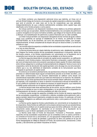 BOLETÍN OFICIAL DEL ESTADO
Núm. 316	 Miércoles 29 de diciembre de 2010	 Sec. III. Pág. 108275
La Orden contiene una disposición adicional única que delimita, en línea con el
artículo 36 del Código de Comercio, el concepto de capital cooperativo a efectos mercantiles,
que será el previsto en cada caso por la ley de cooperativas que sea aplicable,
independientemente de que a efectos estrictamente contables dicho capital haya sido
clasificado como fondos propios o como pasivo.
Se incluye asimismo una disposición transitoria única relativa a la primera aplicación
de las normas que se aprueban, debido fundamentalmente a los conceptos de patrimonio
y pasivo recogidos en la nueva normativa contable, que obliga en la mayoría de los casos
a efectuar una reclasificación de patrimonio a pasivo financiero por su valor contable.
La Orden incluye también una disposición derogatoria de las normas de igual o inferior
rango cuyo contenido se oponga al establecido en la misma, en particular la Orden
ECO/3614/2003, de 16 de diciembre, así como dos disposiciones finales, que recogen,
respectivamente, el título competencial al amparo del que se dicta la Orden y su fecha de
entrada en vigor.
Las normas sobre los aspectos contables de las sociedades cooperativas se estructuran
a su vez en trece Normas.
La Norma primera tiene por objeto delimitar el patrimonio neto, detallando las partidas
que integran los fondos propios de las sociedades cooperativas e incluyendo, dentro de
los fondos propios, a los fondos subordinados con vencimiento en la liquidación de la
cooperativa que reúnan las características que se detallan en la Norma quinta.
La Norma segunda desarrolla el concepto de capital social cooperativo, su calificación
y valoración como fondos propios, instrumento financiero compuesto o pasivo financiero,
así como el tratamiento de la remuneración asociada al citado capital. El criterio delimitador
entre dichas categorías lo constituye fundamentalmente la obligación frente al socio de la
cooperativa, tanto de devolución del capital aportado como de pago de una remuneración,
criterio que a su vez delimitará el tratamiento contable de la remuneración que lleva
aparejada la aportación al capital social.
En sintonía con el anterior planteamiento, las aportaciones a título de «Capital temporal»
previstas en determinadas leyes siguen el tratamiento previsto en la Orden de 2003, y en
tanto estén condicionadas a una duración determinada se califican como deuda con
características especiales sobre las que habrá de informarse en la memoria. No obstante,
la previsión de que otras aportaciones de los socios también deban calificarse como pasivo,
por ejemplo, si la cooperativa no tiene un derecho incondicional a rehusar el reembolso, es
lo que justifica la supresión de la referencia expresa al capital temporal, cuyo tratamiento
contable queda subsumido en el régimen general del capital social.
La Norma tercera trata otras aportaciones de los socios, que se califican como fondos
propios en la medida en que no sean reintegrables y no se perciban por la cooperativa en
contraprestación de bienes o servicios prestados por ella a los socios.
La Norma cuarta recoge los aspectos contables de los fondos de reserva específicos
de las sociedades cooperativas. La distinción a efectos contables entre patrimonio neto y
pasivo también determina el tratamiento contable de estos fondos. En particular, el Fondo
de Reserva Obligatorio se calificará como patrimonio neto o como pasivo en función de si
es exigible.
La Norma quinta regula los fondos subordinados con vencimiento en la liquidación de
la cooperativa. Estos fondos se calificarán como propios siempre que de sus características
se desprenda la similitud con el capital social que goce de dicha calificación. Es decir, que
únicamente exista obligación de reembolso en el momento de la liquidación de la
cooperativa y que no lleven aparejada una remuneración obligatoria.
La Norma sexta trata el Fondo de Educación, Formación y Promoción, aspecto
específico de las sociedades cooperativas que se contabiliza como un pasivo corriente o
no corriente en función de su vencimiento, en una agrupación independiente. En cuanto a
su movimiento, en la cuenta de pérdidas y ganancias se abre una partida en la que de
forma desagregada se refleja la dotación al Fondo, las subvenciones, donaciones u otras
ayudas, y las sanciones que deban imputarse al mismo.
cve:BOE-A-2010-20034
 