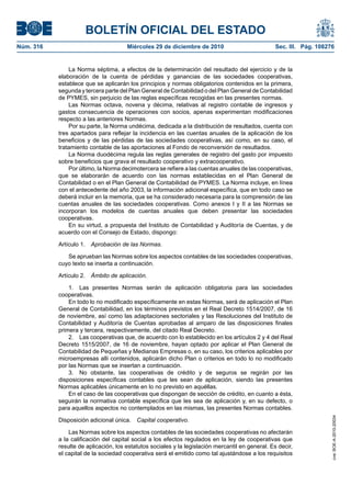 BOLETÍN OFICIAL DEL ESTADO
Núm. 316	 Miércoles 29 de diciembre de 2010	 Sec. III. Pág. 108276
La Norma séptima, a efectos de la determinación del resultado del ejercicio y de la
elaboración de la cuenta de pérdidas y ganancias de las sociedades cooperativas,
establece que se aplicarán los principios y normas obligatorios contenidos en la primera,
segunda y tercera parte del Plan General de Contabilidad o del Plan General de Contabilidad
de PYMES, sin perjuicio de las reglas específicas recogidas en las presentes normas.
Las Normas octava, novena y décima, relativas al registro contable de ingresos y
gastos consecuencia de operaciones con socios, apenas experimentan modificaciones
respecto a las anteriores Normas.
Por su parte, la Norma undécima, dedicada a la distribución de resultados, cuenta con
tres apartados para reflejar la incidencia en las cuentas anuales de la aplicación de los
beneficios y de las pérdidas de las sociedades cooperativas, así como, en su caso, el
tratamiento contable de las aportaciones al Fondo de reconversión de resultados.
La Norma duodécima regula las reglas generales de registro del gasto por impuesto
sobre beneficios que grava el resultado cooperativo y extracooperativo.
Por último, la Norma decimotercera se refiere a las cuentas anuales de las cooperativas,
que se elaborarán de acuerdo con las normas establecidas en el Plan General de
Contabilidad o en el Plan General de Contabilidad de PYMES. La Norma incluye, en línea
con el antecedente del año 2003, la información adicional específica, que en todo caso se
deberá incluir en la memoria, que se ha considerado necesaria para la comprensión de las
cuentas anuales de las sociedades cooperativas. Como anexos I y II a las Normas se
incorporan los modelos de cuentas anuales que deben presentar las sociedades
cooperativas.
En su virtud, a propuesta del Instituto de Contabilidad y Auditoría de Cuentas, y de
acuerdo con el Consejo de Estado, dispongo:
Artículo 1.  Aprobación de las Normas.
Se aprueban las Normas sobre los aspectos contables de las sociedades cooperativas,
cuyo texto se inserta a continuación.
Artículo 2.  Ámbito de aplicación.
1.  Las presentes Normas serán de aplicación obligatoria para las sociedades
cooperativas.
En todo lo no modificado específicamente en estas Normas, será de aplicación el Plan
General de Contabilidad, en los términos previstos en el Real Decreto 1514/2007, de 16
de noviembre, así como las adaptaciones sectoriales y las Resoluciones del Instituto de
Contabilidad y Auditoría de Cuentas aprobadas al amparo de las disposiciones finales
primera y tercera, respectivamente, del citado Real Decreto.
2.  Las cooperativas que, de acuerdo con lo establecido en los artículos 2 y 4 del Real
Decreto 1515/2007, de 16 de noviembre, hayan optado por aplicar el Plan General de
Contabilidad de Pequeñas y Medianas Empresas o, en su caso, los criterios aplicables por
microempresas allí contenidos, aplicarán dicho Plan o criterios en todo lo no modificado
por las Normas que se insertan a continuación.
3.  No obstante, las cooperativas de crédito y de seguros se regirán por las
disposiciones específicas contables que les sean de aplicación, siendo las presentes
Normas aplicables únicamente en lo no previsto en aquéllas.
En el caso de las cooperativas que dispongan de sección de crédito, en cuanto a ésta,
seguirán la normativa contable específica que les sea de aplicación y, en su defecto, o
para aquellos aspectos no contemplados en las mismas, las presentes Normas contables.
Disposición adicional única.  Capital cooperativo.
Las Normas sobre los aspectos contables de las sociedades cooperativas no afectarán
a la calificación del capital social a los efectos regulados en la ley de cooperativas que
resulte de aplicación, los estatutos sociales y la legislación mercantil en general. Es decir,
el capital de la sociedad cooperativa será el emitido como tal ajustándose a los requisitos
cve:BOE-A-2010-20034
 