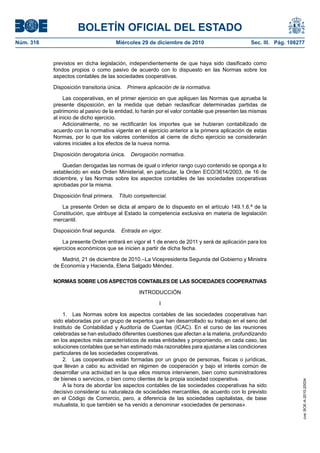 BOLETÍN OFICIAL DEL ESTADO
Núm. 316	 Miércoles 29 de diciembre de 2010	 Sec. III. Pág. 108277
previstos en dicha legislación, independientemente de que haya sido clasificado como
fondos propios o como pasivo de acuerdo con lo dispuesto en las Normas sobre los
aspectos contables de las sociedades cooperativas.
Disposición transitoria única.  Primera aplicación de la normativa.
Las cooperativas, en el primer ejercicio en que apliquen las Normas que aprueba la
presente disposición, en la medida que deban reclasificar determinadas partidas de
patrimonio al pasivo de la entidad, lo harán por el valor contable que presenten las mismas
al inicio de dicho ejercicio.
Adicionalmente, no se rectificarán los importes que se hubieran contabilizado de
acuerdo con la normativa vigente en el ejercicio anterior a la primera aplicación de estas
Normas, por lo que los valores contenidos al cierre de dicho ejercicio se considerarán
valores iniciales a los efectos de la nueva norma.
Disposición derogatoria única.  Derogación normativa.
Quedan derogadas las normas de igual o inferior rango cuyo contenido se oponga a lo
establecido en esta Orden Ministerial, en particular, la Orden ECO/3614/2003, de 16 de
diciembre, y las Normas sobre los aspectos contables de las sociedades cooperativas
aprobadas por la misma.
Disposición final primera.  Título competencial.
La presente Orden se dicta al amparo de lo dispuesto en el artículo 149.1.6.ª de la
Constitución, que atribuye al Estado la competencia exclusiva en materia de legislación
mercantil.
Disposición final segunda.  Entrada en vigor.
La presente Orden entrará en vigor el 1 de enero de 2011 y será de aplicación para los
ejercicios económicos que se inicien a partir de dicha fecha.
Madrid, 21 de diciembre de 2010.–La Vicepresidenta Segunda del Gobierno y Ministra
de Economía y Hacienda, Elena Salgado Méndez.
NORMAS SOBRE LOS ASPECTOS CONTABLES DE LAS SOCIEDADES COOPERATIVAS
INTRODUCCIÓN
I
1.  Las Normas sobre los aspectos contables de las sociedades cooperativas han
sido elaboradas por un grupo de expertos que han desarrollado su trabajo en el seno del
Instituto de Contabilidad y Auditoría de Cuentas (ICAC). En el curso de las reuniones
celebradas se han estudiado diferentes cuestiones que afectan a la materia, profundizando
en los aspectos más característicos de estas entidades y proponiendo, en cada caso, las
soluciones contables que se han estimado más razonables para ajustarse a las condiciones
particulares de las sociedades cooperativas.
2.  Las cooperativas están formadas por un grupo de personas, físicas o jurídicas,
que llevan a cabo su actividad en régimen de cooperación y bajo el interés común de
desarrollar una actividad en la que ellos mismos intervienen, bien como suministradores
de bienes o servicios, o bien como clientes de la propia sociedad cooperativa.
A la hora de abordar los aspectos contables de las sociedades cooperativas ha sido
decisivo considerar su naturaleza de sociedades mercantiles, de acuerdo con lo previsto
en el Código de Comercio, pero, a diferencia de las sociedades capitalistas, de base
mutualista, lo que también se ha venido a denominar «sociedades de personas».
cve:BOE-A-2010-20034
 