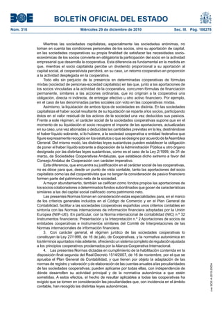 BOLETÍN OFICIAL DEL ESTADO
Núm. 316	 Miércoles 29 de diciembre de 2010	 Sec. III. Pág. 108278
Mientras las sociedades capitalistas, especialmente las sociedades anónimas, no
toman en cuenta las condiciones personales de los socios, sino su aportación de capital,
en las sociedades cooperativas su propia finalidad de satisfacer las necesidades socio-
económicas de los socios convierte en obligatoria la participación del socio en la actividad
empresarial que desarrolla la cooperativa. Esta diferencia es fundamental en la medida en
que, mientras el socio capitalista percibe un dividendo proporcional a su aportación al
capital social, el cooperativista percibirá, en su caso, un retorno cooperativo en proporción
a la actividad desplegada en la cooperativa.
Todo ello sin perjuicio de la presencia en determinadas cooperativas de fórmulas
mixtas (sociedad de personas-sociedad capitalista) en las que, junto a las aportaciones de
los socios vinculadas a la actividad de la cooperativa, concurren fórmulas de financiación
permanente, similares a las acciones ordinarias, que no originan a la cooperativa una
obligación, directa ni indirecta, de entregar efectivo u otro activo financiero. Por ejemplo,
en el caso de las denominadas partes sociales con voto en las cooperativas mixtas.
Asimismo, la liquidación de ambos tipos de sociedades es distinta. En las sociedades
capitalistas el haber social resultante de su liquidación se reparte a los socios, participando
éstos en el valor residual de los activos de la sociedad una vez deducidos sus pasivos.
Frente a este régimen, el carácter social de la sociedades cooperativas supone que en el
momento de su liquidación el socio recupere el importe de las aportaciones, actualizadas
en su caso, una vez abonadas o deducidas las cantidades previstas en la ley, destinándose
el haber líquido sobrante, si lo hubiere, a la sociedad cooperativa o entidad federativa que
figure expresamente recogida en los estatutos o que se designe por acuerdo de laAsamblea
General. Del mismo modo, las distintas leyes sustantivas pueden establecer la obligación
de poner el haber líquido sobrante a disposición de la Administración Pública u otro órgano
designado por las distintas leyes sustantivas, como es el caso de la Ley 2/1999, de 31 de
marzo, de Sociedades Cooperativas Andaluzas, que establece dicho extremo a favor del
Consejo Andaluz de Cooperación con carácter imperativo.
Esta diferencia, que encuentra su justificación en el carácter social de las cooperativas,
no es óbice para que, desde un punto de vista contable, tanto las aportaciones del socio
capitalista como las del cooperativista que no tengan la consideración de pasivo financiero
formen parte del patrimonio neto de la sociedad.
A mayor abundamiento, también se califican como fondos propios las aportaciones de
los socios colaboradores o determinados fondos subordinados que gocen de características
similares a las del capital social calificado como patrimonio neto.
Las presentes Normas toman en consideración estas especialidades para, en el marco
de los criterios generales incluidos en el Código de Comercio y en el Plan General de
Contabilidad, facilitar a las sociedades cooperativas españolas unos criterios contables en
sintonía con las Normas internaciones de información financiera adoptadas por la Unión
Europea (NIIF-UE). En particular, con la Norma internacional de contabilidad (NIC) n.º 32
Instrumentos financieros: Presentación y la Interpretación n.º 2 Aportaciones de socios de
entidades cooperativas e instrumentos similares del Comité de Interpretaciones de las
Normas internacionales de información financiera.
3.  Con carácter general, el régimen jurídico de las sociedades cooperativas lo
constituyen la Ley 27/1999, de 16 de julio, de Cooperativas, y la normativa autonómica en
los términos apuntados más adelante, ofreciendo un sistema completo de regulación ajustada
a los principios cooperativos proclamados por la Alianza Cooperativa Internacional.
4.  Las presentes Normas dictadas en cumplimiento de la habilitación contenida en la
disposición final segunda del Real Decreto 1514/2007, de 16 de noviembre, por el que se
aprueba el Plan General de Contabilidad, y que tienen por objeto la adaptación de las
normas de registro y valoración y de elaboración de las cuentas anuales a las peculiaridades
de las sociedades cooperativas, pueden aplicarse por todas ellas, con independencia de
dónde desarrollen su actividad principal y de la normativa autonómica a que estén
sometidas. A estos efectos, el hecho de resultar aplicables a todas las cooperativas ha
exigido que se tomen en consideración las peculiaridades que, con incidencia en el ámbito
contable, han recogido las distintas leyes autonómicas.
cve:BOE-A-2010-20034
 