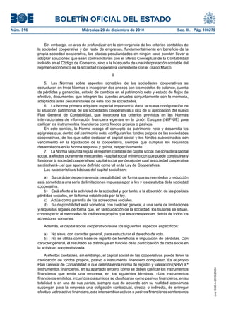 BOLETÍN OFICIAL DEL ESTADO
Núm. 316	 Miércoles 29 de diciembre de 2010	 Sec. III. Pág. 108279
Sin embargo, en aras de profundizar en la convergencia de los criterios contables de
la sociedad cooperativa y del resto de empresas, fundamentalmente en beneficio de la
propia sociedad cooperativa, las citadas peculiaridades en ningún caso pueden llevar a
adoptar soluciones que sean contradictorias con el Marco Conceptual de la Contabilidad
incluido en el Código de Comercio, sino a la búsqueda de una interpretación contable del
régimen económico de la sociedad cooperativa consistente con el citado Marco.
II
5.  Las Normas sobre aspectos contables de las sociedades cooperativas se
estructuran en trece Normas e incorporan dos anexos con los modelos de balance, cuenta
de pérdidas y ganancias, estado de cambios en el patrimonio neto y estado de flujos de
efectivo, documentos que integran las cuentas anuales conjuntamente con la memoria,
adaptados a las peculiaridades de este tipo de sociedades.
6.  La Norma primera adquiere especial importancia dada la nueva configuración de
la situación patrimonial de las sociedades cooperativas a raíz de la aprobación del nuevo
Plan General de Contabilidad, que incorpora los criterios previstos en las Normas
internacionales de información financiera vigentes en la Unión Europea (NIIF-UE) para
calificar los instrumentos financieros como fondos propios o pasivos.
En este sentido, la Norma recoge el concepto de patrimonio neto y desarrolla los
epígrafes que, dentro del patrimonio neto, configuran los fondos propios de las sociedades
cooperativas, de los que cabe destacar el capital social y los fondos subordinados con
vencimiento en la liquidación de la cooperativa, siempre que cumplan los requisitos
desarrollados en la Norma segunda y quinta, respectivamente.
7.  La Norma segunda regula el régimen contable del capital social. Se considera capital
social, a efectos puramente mercantiles –capital social mínimo con que puede constituirse y
funcionar la sociedad cooperativa o capital social por debajo del cual la sociedad cooperativa
se disolverá–, el que aparece definido como tal en la Ley de Cooperativas.
Las características básicas del capital social son:
a)  Su carácter de permanencia o estabilidad, de forma que su reembolso o reducción
está sometido a una serie de limitaciones impuestas por la ley y los estatutos de la sociedad
cooperativa.
b)  Está afecto a la actividad de la sociedad y, por tanto, a la absorción de las posibles
pérdidas sociales, en la forma establecida por la ley.
c)  Actúa como garantía de los acreedores sociales.
d)  Su disponibilidad está sometida, con carácter general, a una serie de limitaciones
y requisitos legales de forma que, en la liquidación de la sociedad, los titulares se sitúan,
con respecto al reembolso de los fondos propios que les correspondan, detrás de todos los
acreedores comunes.
Además, el capital social cooperativo reúne los siguientes aspectos específicos:
a)  No sirve, con carácter general, para estructurar el derecho de voto.
b)  No se utiliza como base de reparto de beneficios e imputación de pérdidas. Con
carácter general, el resultado se distribuye en función de la participación de cada socio en
la actividad cooperativizada.
A efectos contables, sin embargo, el capital social de las cooperativas puede tener la
calificación de fondos propios, pasivo o instrumento financiero compuesto. Es el propio
Plan General de Contabilidad el que delimita en la norma de registro y valoración (NRV) 9.ª
Instrumentos financieros, en su apartado tercero, cómo se deben calificar los instrumentos
financieros que emite una empresa, en los siguientes términos: «Los instrumentos
financieros emitidos, incurridos o asumidos se clasificarán como pasivos financieros, en su
totalidad o en una de sus partes, siempre que de acuerdo con su realidad económica
supongan para la empresa una obligación contractual, directa o indirecta, de entregar
efectivo u otro activo financiero, o de intercambiar activos o pasivos financieros con terceros
cve:BOE-A-2010-20034
 