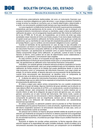 BOLETÍN OFICIAL DEL ESTADO
Núm. 316	 Miércoles 29 de diciembre de 2010	 Sec. III. Pág. 108280
en condiciones potencialmente desfavorables, tal como un instrumento financiero que
prevea su recompra obligatoria por parte del emisor, o que otorgue al tenedor el derecho
a exigir al emisor su rescate en una fecha y por un importe determinado o determinable, o
a recibir una remuneración predeterminada siempre que haya beneficios distribuibles».
La nueva regulación contable de las fuentes de financiación supone para las sociedades
cooperativas que las aportaciones de los socios, en la medida en que no otorguen a la
sociedad el derecho incondicional a rehusar su reembolso, pasen a tener parcialmente la
calificación de pasivo, con el consiguiente impacto patrimonial. Ello motivó la modificación
de la Ley 27/1999, de 16 de julio, de Cooperativas, con el ánimo de evitar que estas
sociedades viesen reducido al mínimo sus fondos propios. A raíz de la citada modificación
el capital social que tendrá la calificación de fondos propios será aquél que cumpla dos
condiciones: que su reembolso en caso de baja del cooperativista pueda ser rehusado por
el Consejo Rector y que no conlleve una remuneración obligatoria al socio o partícipe.
Cuando el reembolso de las aportaciones en caso de baja no sea rehusable o la
remuneración o el retorno no sean discrecionales, el capital social tendrá la consideración
de instrumento financiero compuesto (definido en el Plan General de Contabilidad), o de
pasivo financiero. Las aportaciones se mostrarán como un pasivo financiero cuando los
citados componentes tengan dicha calificación, en particular, cuando el socio no tenga
derecho al retorno, como pudiera ser el caso de determinados socios colaboradores o
adheridos, y su aportación y remuneración sean exigibles.
En caso contrario, es decir, en el supuesto de que alguno de los citados componentes
deba identificarse en la fecha de reconocimiento inicial como un componente de patrimonio
neto, las aportaciones se calificarán como instrumentos financieros compuestos.
A tal efecto, con carácter general, el derecho del socio al retorno cooperativo en función
de la actividad cooperativizada, salvo que venga predeterminado por los estatutos, tiene la
calificación de fondos propios en la medida que puede identificarse desde un punto de
vista económico como un componente del instrumento financiero cuyo pago puede ser
evitado. En el mismo sentido, el derecho del socio a la remuneración de las aportaciones,
cuando dicha remuneración sea discrecional, se identifica como un componente de
patrimonio neto en la fecha de reconocimiento inicial de la aportación.
8.  A efectos de valorar los instrumentos financieros compuestos, el Plan General de
Contabilidad exige que se valore de forma separada el componente de pasivo financiero y
el componente de patrimonio neto.
El criterio a seguir para valorar ambos componentes fue una cuestión ampliamente
debatida en el grupo de trabajo. Algunos miembros del grupo opinaban que la solución en
nada debería diferir de la prevista en el PGC y, en consecuencia, cuando el reembolso no
se pudiese rehusar, este componente de pasivo financiero no podría medirse por un
importe inferior al valor de la obligación de pago al cierre del ejercicio que, con carácter
general, coincidiría con el valor nominal del instrumento. Del mismo modo, cuando el
pasivo trajera causa de una remuneración o retorno obligatorio, debería concluirse que el
componente de patrimonio neto es insignificante, siempre que se retribuyese por un
importe similar a la retribución del mercado para instrumentos con características
económicas equivalentes.
En ambos supuestos, la valoración posterior sería la prevista en el Plan General de
Contabilidad para los pasivos financieros a coste amortizado, registrándose la distribución
del retorno cooperativo opcional o la remuneración discrecional, en todo caso, como un
reparto de excedente cuando se acordase.
Sin perjuicio de lo anterior, la mayoría del grupo también estaba de acuerdo en que la
solución que finalmente se incluyese en la Norma no debería prescindir de la singularidad
que caracteriza a la aportación del cooperativista, en cuya virtud tiene acceso al desarrollo
de una actividad económica, circunstancia que exige matizar el puro análisis financiero de
la operación.
Buscando el objetivo de conciliar ambas posiciones, la Norma segunda ofrece una
solución basada en la especialidad del sujeto contable analizado, donde el análisis de la
remuneración asociada a las aportaciones del socio, por comparación con la rentabilidad
cve:BOE-A-2010-20034
 