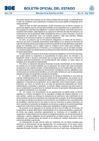 BOLETÍN OFICIAL DEL ESTADO
Núm. 316	 Miércoles 29 de diciembre de 2010	 Sec. III. Pág. 108281
que podría ofrecer otra empresa con la misma configuración de riesgo, no puede llevarse
a cabo sin considerar que la aportación constituye una puerta abierta al desarrollo de la
citada actividad.
Sobre la base de este razonamiento, puede concluirse que la Norma incorpora la
presunción legal de que la remuneración pactada con la cooperativa por su aportación, en
los supuestos en que ésta sea obligatoria, y el precio de los bienes y servicios que socio y
sociedad intercambian, están fijados en su conjunto en términos de valor de mercado y, en
consecuencia, que la aportación debe contabilizarse como un pasivo financiero, ya que el
componente de patrimonio neto, con carácter general y bajo esta premisa, debería
valorarse en el momento inicial por un importe insignificante.
Es decir, se presume que la remuneración obligatoria y el precio de los bienes y
servicios que socio y sociedad intercambian están fijados en su conjunto en términos de
valor de mercado siempre que la lógica económica presente en la actividad de la cooperativa
ponga de manifiesto que su objeto social se configura como medio para canalizar la
actividad del cooperativista en el mercado y, en consecuencia, que en el citado contexto,
un mercado singular, los citados precios constituyen la mejor estimación del valor razonable
de estas operaciones.
En este sentido, la mayoría de las leyes autonómicas establecen como límite del precio
que puede abonar la cooperativa al cooperativista el propio precio de mercado o de
liquidación frente a terceros, asumiendo que la lógica del ánimo de lucro inherente a
cualquier actividad empresarial y el correspondiente valor añadido, en estos casos, se
desplaza de la sociedad al cooperativista.
Por último, la valoración del pasivo financiero al coste incrementado en los intereses
se justifica por la escasa fiabilidad que la aplicación del criterio del coste amortizado
incorporaría a las cuentas anuales. Fundamentalmente, por la incertidumbre que rodea a
las estimaciones en los supuestos de remuneración contingente, esto es, obligatoria, pero
condicionada a la existencia de beneficio, así como sobre la fecha en que el cooperativista
solicitará la baja y la cooperativa acordará el reembolso.
9.  El registro contable de las aportaciones de capital se desarrolla en una serie de
cuentas subdivisionarias de la cuenta de capital social, distinguiendo, de acuerdo con la
normativa específica de las cooperativas (leyes de cooperativas), en función del carácter
obligatorio o voluntario de la aportación, de su calificación como fondos propios o pasivo
financiero, así como en función de si se trata de aportaciones efectuadas por socios
colaboradores y asociados o adheridos. Lo anterior obliga a precisar que para casos en
que un colaborador no pueda tener la condición de socio, la aportación efectuada por éste
se registrará atendiendo a su naturaleza.
10.  En cuanto a la remuneración de las aportaciones al capital social, la Norma
establece un criterio consistente con la naturaleza contable del importe retribuido y, en
este sentido, cuando se retribuye el componente de patrimonio neto identificado en el
reconocimiento inicial de la aportación del cooperativista al amparo de la discrecionalidad
de los flujos de efectivo que genera la remuneración se contabiliza como una distribución
de resultados, mientras que en los casos en que se remunere un pasivo financiero, es
decir, cuando la remuneración es obligatoria, se reconoce un gasto en la cuenta de pérdidas
y ganancias. Este mismo criterio se aplica para contabilizar el retorno cooperativo.
De acuerdo con lo dispuesto en el artículo 48 de la Ley 27/1999, de 16 de julio, de
Cooperativas, el gasto debe figurar individualizado en la cuenta de pérdidas y ganancias,
de forma que pueda conocerse expresamente su incidencia en el resultado de la
cooperativa. A estos efectos se ha incluido un desglose específico con la denominación de
«Intereses y retorno obligatorio de las aportaciones al capital social y de otros fondos
calificados con características de deuda» en la partida de «Gastos financieros» de la
cuenta de pérdidas y ganancias.
La interpretación de este artículo debe ser coherente con el criterio contable para
reconocer la remuneración de las aportaciones. En consecuencia, en el nuevo marco
contable la referencia legal debe interpretarse como una exigencia de presentación
separada del gasto financiero, cuya calificación como tal, en todo caso, corresponde a la
cve:BOE-A-2010-20034
 