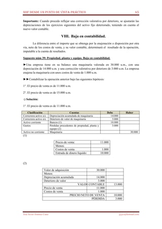 NIIF DESDE UN PUNTO DE VISTA PRÁCTICO 45
José Javier Jiménez Cano jjyjcs@hotmail.com
Importante: Cuando proceda reflejar una corrección valorativa por deterioro, se ajustarán las
depreciaciones de los ejercicios siguientes del activo fijo deteriorado, teniendo en cuenta el
nuevo valor contable.
VIII. Baja en contabilidad.
La diferencia entre el importe que se obtenga por la enajenación o disposición por otra
vía, neto de los costos de venta, y su valor contable, determinará el resultado de la operación,
imputable a la cuenta de resultados.
Supuesto núm 39: Propiedad, planta y equipo. Baja en contabilidad.
►Una empresa tiene en su balance una maquinaría valorada en 30.000 u.m., con una
depreciación de 14.000 u.m. y una corrección valorativa por deterioro de 3.000 u.m. La empresa
enajena la maquinaria con unos costos de venta de 1.000 u.m.
►►Contabilizar la operación anterior bajo las siguientes hipótesis:
1°. El precio de venta es de 11.000 u.m.
2°. El precio de venta es de 15.000 u.m.
☺Solución:
1°. El precio de venta es de 11.000 u.m.
Clasificación Cuentas Debe Haber
Correctora activo n/c Depreciación acumulada de maquinaria 14.000
Correctora activo n/c Deterioro de valor de maquinaria 3.000
Activo corriente Bancos (1) 10.000
Gastos Pérdidas procedentes de propiedad, planta y
equipo (2)
3.000
Activo no corriente Maquinaria 30.000
(1)
Precio de venta: 11.000
Menos:
Costos de venta 1.000
Entrada de dinero líquido: 10.000
(2)
Valor de adquisición 30.000
Menos:
Depreciación acumulada 14.000
Deterioro de valor 3.000
VALOR CONTABLE 13.000
Precio de venta 11.000
Costos de venta 1.000
PRECIO NETO DE VENTA 10.000
PÉRDIDA 3.000
 