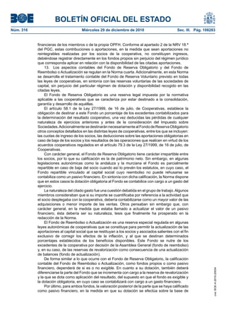 BOLETÍN OFICIAL DEL ESTADO
Núm. 316	 Miércoles 29 de diciembre de 2010	 Sec. III. Pág. 108283
financieras de los miembros o de la propia OPFH. Conforme al apartado 2 de la NRV 18.ª
del PGC, estas contribuciones o aportaciones, en la medida que sean aportaciones no
reintegrables realizadas por los socios de la cooperativa, no constituyen ingresos,
debiéndose registrar directamente en los fondos propios sin perjuicio del régimen jurídico
que corresponda aplicar en relación con la disponibilidad de las citadas aportaciones.
13.  Los aspectos contables del Fondo de Reserva Obligatorio y del Fondo de
Reembolso o Actualización se regulan en la Norma cuarta. Adicionalmente, en esta Norma
se desarrolla el tratamiento contable del Fondo de Reserva Voluntario previsto en todas
las leyes de cooperativas, en sintonía con las reservas voluntarias de las sociedades de
capital, sin perjuicio del particular régimen de dotación y disponibilidad recogido en las
citadas leyes.
El Fondo de Reserva Obligatorio es una reserva legal impuesta por la normativa
aplicable a las cooperativas que se caracteriza por estar destinado a la consolidación,
garantía y desarrollo de aquéllas.
El artículo 58.1 de la Ley 27/1999, de 16 de julio, de Cooperativas, establece la
obligación de destinar a este Fondo un porcentaje de los excedentes contabilizados para
la determinación del resultado cooperativo, una vez deducidas las pérdidas de cualquier
naturaleza de ejercicios anteriores y antes de la consideración del Impuesto sobre
Sociedades.AdicionalmentesedestinaránnecesariamentealFondodeReservaObligatorio
otros conceptos detallados en las distintas leyes de cooperativas, entre los que se incluyen:
las cuotas de ingreso de los socios, las deducciones sobre las aportaciones obligatorias en
caso de baja de los socios y los resultados de las operaciones que realicen en virtud de los
acuerdos cooperativos regulados en el artículo 79.3 de la Ley 27/1999, de 16 de julio, de
Cooperativas.
Con carácter general, el Fondo de Reserva Obligatorio tiene carácter irrepartible entre
los socios, por lo que su calificación es la de patrimonio neto. Sin embargo, en algunas
legislaciones autonómicas como la andaluza y la murciana el Fondo es parcialmente
repartible en caso de baja del socio cuando así lo prevén los estatutos, en cuyo caso, el
Fondo repartible vinculado al capital social cuyo reembolso no puede rehusarse se
contabiliza como un pasivo financiero. En sintonía con dicha calificación, la Norma dispone
que en estos casos la dotación obligatoria al Fondo se contabilice con cargo a un gasto del
ejercicio.
La naturaleza del citado gasto fue una cuestión debatida en el grupo de trabajo.Algunos
miembros consideraban que si su importe se cuantificaba por referencia a la actividad que
el socio desplegaba con la cooperativa, debería contabilizarse como un mayor valor de las
adquisiciones o menor importe de las ventas. Otros pensaban sin embargo que, con
carácter general, en la medida que estaba llamado a actualizar el valor de un pasivo
financiero, ésta debería ser su naturaleza, tesis que finalmente ha prosperado en la
redacción de la Norma.
El Fondo de Reembolso o Actualización es una reserva especial regulada en algunas
leyes autonómicas de cooperativas que se constituye para permitir la actualización de las
aportaciones al capital social que se restituyan a los socios y asociados salientes con el fin
exclusivo de corregir los efectos de la inflación, y al que se destinan determinados
porcentajes establecidos de los beneficios disponibles. Este Fondo se nutre de los
excedentes de la cooperativa por decisión de la Asamblea General (fondo de reembolso)
y, en su caso, de las reservas de revalorización como consecuencia de una actualización
de balances (fondo de actualización).
De forma similar a lo que ocurre con el Fondo de Reserva Obligatorio, la calificación
contable del Fondo de Reembolso o Actualización, como fondos propios o como pasivo
financiero, dependerá de si es o no exigible. En cuanto a su dotación, también deberá
diferenciarse la parte del Fondo que se incrementa con cargo a la reserva de revalorización
y la que se dota como aplicación del resultado, del supuesto en que el fondo es exigible y
la dotación obligatoria, en cuyo caso se contabilizará con cargo a un gasto financiero.
Por último, para ambos fondos, la valoración posterior de la parte que se haya calificado
como pasivo financiero, en la medida en que su dotación se efectúa sobre la base de
cve:BOE-A-2010-20034
 