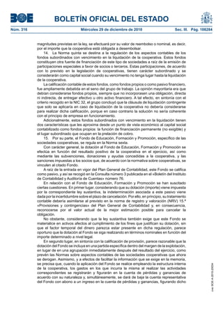 BOLETÍN OFICIAL DEL ESTADO
Núm. 316	 Miércoles 29 de diciembre de 2010	 Sec. III. Pág. 108284
magnitudes previstas en la ley, se efectuará por su valor de reembolso o nominal, es decir,
por el importe que la cooperativa está obligada a desembolsar.
14.  La Norma quinta se destina a la regulación de los aspectos contables de los
fondos subordinados con vencimiento en la liquidación de la cooperativa. Estos fondos
constituyen otra fuente de financiación de este tipo de sociedades a raíz de la emisión de
participaciones especiales a favor de socios o terceros. Estas participaciones, de acuerdo
con lo previsto en la legislación de cooperativas, tienen carácter subordinado y se
considerarán como capital social cuando su vencimiento no tenga lugar hasta la liquidación
de la cooperativa.
La calificación contable de estos fondos, como fondos propios o como pasivo financiero,
fue ampliamente debatida en el seno del grupo de trabajo. La opinión mayoritaria era que
debían considerarse fondos propios, siempre que no incorporasen una obligación, directa
ni indirecta, de entregar efectivo u otro activo financiero. A tal efecto, en sintonía con el
criterio recogido en la NIC 32, el grupo concluyó que la cláusula de liquidación contingente
que solo se aplicaría en caso de liquidación de la cooperativa no debería considerarse
para realizar dicha calificación, porque en caso contrario la solución no sería coherente
con el principio de empresa en funcionamiento.
Adicionalmente, estos fondos subordinados con vencimiento en la liquidación tienen
dos características que les aproxima desde un punto de vista económico al capital social
contabilizado como fondos propios: la función de financiación permanente (no exigible) y
el lugar subordinado que ocupan en la prelación de cobro.
15.  Por su parte, el Fondo de Educación, Formación y Promoción, específico de las
sociedades cooperativas, se regula en la Norma sexta.
Con carácter general, la dotación al Fondo de Educación, Formación y Promoción se
efectúa en función del resultado positivo de la cooperativa en el ejercicio, así como
mediante las subvenciones, donaciones y ayudas concedidas a la cooperativa, y las
sanciones impuestas a los socios que, de acuerdo con la normativa sobre cooperativas, se
vinculen al citado Fondo.
A raíz de la entrada en vigor del Plan General de Contabilidad, este Fondo se califica
como pasivo, y así se recogió en la Consulta número 3 publicada en el «Boletín del Instituto
de Contabilidad y Auditoría de Cuentas» número 76.
En relación con el Fondo de Educación, Formación y Promoción se han suscitado
ciertas cuestiones. En primer lugar, considerando que su dotación (importe) viene impuesta
por la correspondiente ley sustantiva, la indeterminación asociada a este pasivo viene
dada por la incertidumbre sobre el plazo de cancelación. Por ello, en principio, su tratamiento
contable debería asimilarse al previsto en la norma de registro y valoración (NRV) 15.ª
«Provisiones y contingencias» del Plan General de Contabilidad y, en consecuencia,
reconocerse por el valor actual de la mejor estimación posible para cancelar la
obligación.
No obstante, considerando que la ley sustantiva también exige que este Fondo se
materialice en activos afectos al cumplimiento de los fines que justifican su dotación, sin
que el factor temporal del dinero parezca estar presente en dicha regulación, parece
oportuno que la dotación al Fondo se siga realizando en términos nominales en función del
importe determinado a nivel legal.
En segundo lugar, en sintonía con la calificación de provisión, parece razonable que la
dotación del Fondo se incluya en una partida específica dentro del margen de la explotación,
en lugar de en una agrupación inmediatamente después del resultado del ejercicio, como
prevén las Normas sobre aspectos contables de las sociedades cooperativas que ahora
se derogan. Asimismo, y a efectos de facilitar la información que se exige en la memoria,
se precisa que, cuando la aplicación del Fondo se realice empleando la estructura interna
de la cooperativa, los gastos en los que incurra la misma al realizar las actividades
correspondientes se registrarán y figurarán en la cuenta de pérdidas y ganancias de
acuerdo con su naturaleza y, simultáneamente, se dará de baja la cuenta representativa
del Fondo con abono a un ingreso en la cuenta de pérdidas y ganancias, figurando dicho
cve:BOE-A-2010-20034
 