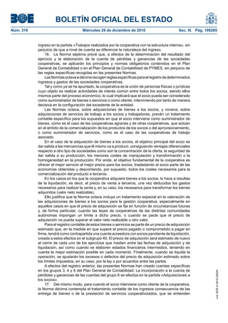 BOLETÍN OFICIAL DEL ESTADO
Núm. 316	 Miércoles 29 de diciembre de 2010	 Sec. III. Pág. 108285
ingreso en la partida «Trabajos realizados por la cooperativa con la estructura interna», sin
perjuicio de que a nivel de cuenta se diferencie la naturaleza del ingreso.
16.  La Norma séptima prevé que, a efectos de la determinación del resultado del
ejercicio y la elaboración de la cuenta de pérdidas y ganancias de las sociedades
cooperativas, se aplicarán los principios y normas obligatorios contenidos en el Plan
General de Contabilidad o en el Plan General de Contabilidad de PYMES, sin perjuicio de
las reglas específicas recogidas en las presentes Normas.
LasNormasoctavaadécimarecogenreglasespecíficasparaelregistrodedeterminados
ingresos y gastos de las sociedades cooperativas.
Tal y como ya se ha apuntado, la cooperativa es la unión de personas físicas o jurídicas
cuyo objeto es realizar actividades de interés común entre todos los socios, siendo ellos
mismos parte del proceso económico, lo cual implicará que el socio pueda ser considerado
como suministrador de bienes o servicios o como cliente, interviniendo por tanto de manera
decisiva en la configuración del excedente de la entidad.
Las Normas octava, sobre adquisiciones de bienes a los socios, y novena, sobre
adquisiciones de servicios de trabajo a los socios y trabajadores, prevén un tratamiento
contable específico para los supuestos en que el socio interviene como suministrador de
bienes, como es el caso de las cooperativas agrarias y de otras cooperativas, que actúan
en el ámbito de la comercialización de los productos de los socios o del aprovisionamiento,
o como suministrador de servicios, como es el caso de las cooperativas de trabajo
asociado.
En el caso de la adquisición de bienes a los socios, el objetivo principal del socio es
dar salida a las mercancías que él mismo va a producir, consiguiendo ventajas diferenciales
respecto a otro tipo de sociedades como son la concentración de la oferta, la seguridad de
dar salida a su producción, los menores costes de manipulación y transformación o la
homogeneidad en la producción. Por ende, el objetivo fundamental de la cooperativa es
ofrecer el mejor servicio al mejor precio para los socios, trasladando al socio parte de las
economías obtenidas y descontando, por supuesto, todos los costes necesarios para la
comercialización del producto a terceros.
En los casos en los que la cooperativa adquiere bienes a los socios, lo hace a resultas
de la liquidación, es decir, al precio de venta a terceros, una vez deducidos los gastos
necesarios para realizar la venta y, en su caso, los necesarios para transformar los bienes
adquiridos (valor neto realizable).
Ello justifica que la Norma octava incluya un tratamiento especial en la valoración de
las adquisiciones de bienes a los socios para la gestión cooperativa, especialmente en
aquellos casos en que el precio de adquisición se fije en función de circunstancias futuras
y, de forma particular, cuando las leyes de cooperativas de las distintas comunidades
autónomas impongan un límite a dicho precio, o cuando se pacte que el precio de
adquisición no pueda superar el valor neto realizable u otro valor.
Para el registro contable de estos bienes o servicios se parte de un precio de adquisición
estimado que, en la medida en que supere el precio pagado o comprometido a pagar en
firme, tendrá como contrapartida una cuenta acreedora con socios pendiente de liquidación,
creada a estos efectos en el subgrupo 40. El precio de adquisición será estimado de nuevo
al cierre de cada uno de los ejercicios que medien entre las fechas de adquisición y de
liquidación, así como cuando se elaboren estados financieros intermedios, teniendo en
cuenta la mejor estimación posible en cada momento. Finalmente, cuando se liquide la
operación, se ajustarán los excesos o defectos del precio de adquisición estimado sobre
los límites impuestos, en su caso, por la ley o por acuerdos entre las partes.
A efectos del registro anterior, las presentes Normas han creado cuentas específicas
en los grupos 3, 4 y 6 del Plan General de Contabilidad. La incorporación a la cuenta de
pérdidas y ganancias de las cuentas del grupo 6 se efectúa en la partida «Adquisiciones a
los socios».
17.  Del mismo modo, para cuando el socio interviene como cliente de la cooperativa,
la Norma décima contempla el tratamiento contable de los ingresos consecuencia de las
entrega de bienes o de la prestación de servicios cooperativizados, que se entienden
cve:BOE-A-2010-20034
 