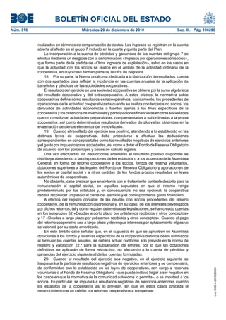 BOLETÍN OFICIAL DEL ESTADO
Núm. 316	 Miércoles 29 de diciembre de 2010	 Sec. III. Pág. 108286
realizados en términos de compensación de costes. Los ingresos se registran en la cuenta
abierta al efecto en el grupo 7 incluido en la cuarta y quinta parte del Plan.
La incorporación a la cuenta de pérdidas y ganancias de las cuentas del grupo 7 se
efectúa mediante un desglose con la denominación «Ingresos por operaciones con socios»,
que forma parte de la partida de «Otros ingresos de explotación», salvo en los casos en
que la actividad con los socios se realice en el ámbito de la actividad ordinaria de la
cooperativa, en cuyo caso forman parte de la cifra de negocios.
18.  Por su parte, la Norma undécima, dedicada a la distribución de resultados, cuenta
con dos apartados para reflejar la incidencia en las cuentas anuales de la aplicación de
beneficios y pérdidas de las sociedades cooperativas.
El resultado del ejercicio en una sociedad cooperativa se obtiene por la suma algebraica
del resultado cooperativo y del extracooperativo. A estos efectos, la normativa sobre
cooperativas define como resultados extracooperativos, básicamente, los procedentes de
operaciones de la actividad cooperativizada cuando se realiza con terceros no socios, los
derivados de actividades económicas o fuentes ajenas a los fines específicos de la
cooperativa y los obtenidos de inversiones y participaciones financieras en otras sociedades
que no constituyan actividades preparatorias, complementarias o subordinadas a la propia
cooperativa, así como determinados resultados derivados de plusvalías obtenidas en la
enajenación de ciertos elementos del inmovilizado.
19.  Cuando el resultado del ejercicio sea positivo, atendiendo a lo establecido en las
distintas leyes de cooperativas, debe procederse a efectuar las deducciones
correspondientes en conceptos tales como los resultados negativos de ejercicios anteriores
y el gasto por impuesto sobre sociedades, así como a dotar el Fondo de Reserva Obligatorio
de acuerdo con los porcentajes y bases de cálculo legales.
Una vez efectuadas las deducciones anteriores el resultado positivo disponible se
distribuye atendiendo a las disposiciones de los estatutos o a los acuerdos de la Asamblea
General, en forma de retorno cooperativo a los socios, fondos de reserva voluntarios,
dotaciones superiores a las legales del Fondo de Reserva Obligatorio y aportaciones de
los socios al capital social y a otras partidas de los fondos propios reguladas en leyes
autonómicas de cooperativas.
No obstante, cabe precisar que en sintonía con el tratamiento contable descrito para la
remuneración al capital social, en aquellos supuestos en que el retorno venga
predeterminado por los estatutos y, en consecuencia, no sea opcional, la cooperativa
deberá reconocer un pasivo al cierre del ejercicio y el correspondiente gasto financiero.
A efectos del registro contable de las deudas con socios procedentes del retorno
cooperativo, de la remuneración discrecional y, en su caso, de los intereses devengados
por dichos retornos, tal y como regulan determinadas legislaciones, se han creado cuentas
en los subgrupos 52 «Deudas a corto plazo por préstamos recibidos y otros conceptos»
y 17 «Deudas a largo plazo por préstamos recibidos y otros conceptos». Cuando el pago
del retorno cooperativo sea a largo plazo y devengue intereses por aplazamiento el pasivo
se valorará por su coste amortizado.
En este ámbito cabe señalar que, en el supuesto de que se aprueben en Asamblea
dotaciones a los fondos y reservas específicos de la cooperativa distintos de los estimados
al formular las cuentas anuales, se deberá actuar conforme a lo previsto en la norma de
registro y valoración 22.ª para la subsanación de errores, por lo que las dotaciones
definitivas se aplicarán de forma retroactiva, no afectando a la cuenta de pérdidas y
ganancias del ejercicio siguiente al de las cuentas formuladas.
20.  Cuando el resultado del ejercicio sea negativo, en el ejercicio siguiente se
traspasará a la partida de resultados negativos de ejercicios anteriores y se compensará,
de conformidad con lo establecido en las leyes de cooperativas, con cargo a reservas
voluntarias o al Fondo de Reserva Obligatorio –que puede incluso llegar a ser negativo en
los casos en que la normativa de la comunidad autónoma lo permita–, o se imputará a los
socios. En particular, se imputará a resultados negativos de ejercicios anteriores cuando
los estatutos de la cooperativa así lo prevean, sin que en estos casos proceda el
reconocimiento de un crédito por retornos cooperativos a compensar.
cve:BOE-A-2010-20034
 