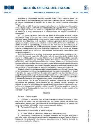 BOLETÍN OFICIAL DEL ESTADO
Núm. 316	 Miércoles 29 de diciembre de 2010	 Sec. III. Pág. 108287
El importe de los resultados negativos imputado a los socios o a clases de socios, con
carácter general, puede satisfacerse por medio de aportaciones directas, compensaciones
de pasivos, reducciones de capital y, en su caso, con cargo a retornos cooperativos
futuros.
El registro contable de los retornos cooperativos futuros se efectúa en cuentas abiertas
en los subgrupos 25 ó 54 del Plan General de Contabilidad, dependiendo de su vencimiento,
que se cargan con abono a la cuenta 118. «Aportaciones de socios o propietarios» y que
se reflejan en el activo del balance en la partida «Crédito por retornos cooperativos a
compensar».
21.  Por último, la Norma decimotercera detalla la información adicional que las
cooperativas deben incorporar a los modelos normal y abreviado de la memoria de las
cuentas anuales. El objetivo de la memoria es completar, ampliar y comentar la información
contenida en el balance y en la cuenta de pérdidas y ganancias, de forma que se ha
optado por añadir a la información solicitada en los modelos de memoria establecidos en
el Plan General de Contabilidad y en el modelo del Plan General de Contabilidad de
PYMES otra información que se ha considerado necesaria para la comprensión de las
cuentas anuales presentadas por las sociedades cooperativas, con el fin de que aquéllas
reflejen la imagen fiel del patrimonio, de la situación financiera y de los resultados de la
sociedad cooperativa.
Con esta finalidad se ha ampliado el número de apartados de los modelos normal y
abreviado de memoria para incluir información sobre la separación de las partidas de la
cuenta de pérdidas y ganancias para la determinación de los distintos resultados y sobre la
separación por secciones, así como para informar del Fondo de Educación, Formación y
Promoción y sobre las operaciones con socios. Asimismo, se ha dado nueva redacción al
apartado de aplicación de los resultados, que ha pasado a denominarse intereses de capital
y distribución de resultados, y al de fondos propios, incluyendo este último como un nuevo
apartado en el modelo abreviado en sustitución del apartado relativo al capital social.
MedianteestaNormadedicadaaproporcionarinformaciónespecíficasobrecooperativas
en los modelos de memoria se han tratado de atender los requerimientos de la Ley Estatal
y de todas las leyes autonómicas de cooperativas, por lo que dependiendo del área
geográfica en que cada cooperativa desarrolla principalmente su actividad cooperativizada,
pueden surgir casos en que la información solicitada con carácter general no sea significativa
y por tanto no sea necesario cumplimentar los puntos correspondientes.
Como anexos I y II a estas Normas sobre aspectos contables de las sociedades
cooperativas se presentan, respectivamente en sus modelos normal y abreviado, el
balance, la cuenta de pérdidas y ganancias y el estado de cambios en el patrimonio neto,
así como, en el anexo I, dentro de los modelos normales de cuentas anuales, el estado de
flujos de efectivo. Estos estados componen, junto a la memoria, las cuentas anuales de las
sociedades cooperativas.
NORMAS
Primera.  Patrimonio neto.
1.  Concepto. El patrimonio neto de una sociedad cooperativa constituye la parte
residual de los activos, una vez deducidos todos sus pasivos. Incluye las aportaciones
realizadas por sus socios o partícipes que no tengan la consideración de pasivos, así
como los resultados acumulados u otras variaciones que le afecten.
2.  Partidas que integran los fondos propios.
Dentro de los fondos propios se pueden distinguir:
1.  El capital social, en los términos previstos en la Norma Segunda.
2.  Las reservas procedentes de beneficios generados en ejercicios anteriores o
aportadas por los propios socios; entre otras, las reservas voluntarias, el Fondo de Reserva
Obligatorio no reintegrable o las reservas especiales como la Reserva derivada de
revalorizaciones legales del activo.
cve:BOE-A-2010-20034
 