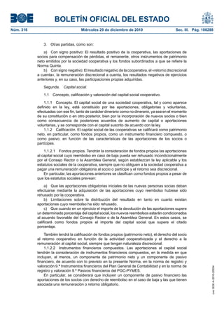 BOLETÍN OFICIAL DEL ESTADO
Núm. 316	 Miércoles 29 de diciembre de 2010	 Sec. III. Pág. 108288
3.  Otras partidas, como son:
a)  Con signo positivo: El resultado positivo de la cooperativa, las aportaciones de
socios para compensación de pérdidas, el remanente, otros instrumentos de patrimonio
neto emitidos por la sociedad cooperativa y los fondos subordinados a que se refiere la
Norma Quinta.
b)  Con signo negativo: El resultado negativo de la cooperativa, el «retorno discrecional
a cuenta», la remuneración discrecional a cuenta, los resultados negativos de ejercicios
anteriores y, en su caso, las participaciones propias adquiridas.
Segunda.  Capital social.
1.1  Concepto, calificación y valoración del capital social cooperativo.
1.1.1  Concepto. El capital social de una sociedad cooperativa, tal y como aparece
definido en la ley, está constituido por las aportaciones, obligatorias y voluntarias,
efectuadas con ese fin, tanto de carácter dinerario como no dinerario, ya sea en el momento
de su constitución o en otro posterior, bien por la incorporación de nuevos socios o bien
como consecuencia de posteriores acuerdos de aumento de capital o aportaciones
voluntarias, y se corresponde con el capital suscrito de acuerdo con la ley.
1.1.2  Calificación. El capital social de las cooperativas se calificará como patrimonio
neto, en particular, como fondos propios, como un instrumento financiero compuesto, o
como pasivo, en función de las características de las aportaciones de los socios o
partícipes.
1.1.2.1  Fondos propios. Tendrán la consideración de fondos propios las aportaciones
al capital social cuyo reembolso en caso de baja pueda ser rehusado incondicionalmente
por el Consejo Rector o la Asamblea General, según establezcan la ley aplicable y los
estatutos sociales de la cooperativa, siempre que no obliguen a la sociedad cooperativa a
pagar una remuneración obligatoria al socio o partícipe y el retorno sea discrecional.
En particular, las aportaciones anteriores se clasifican como fondos propios a pesar de
que los estatutos sociales prevean:
a)  Que las aportaciones obligatorias iniciales de las nuevas personas socias deban
efectuarse mediante la adquisición de las aportaciones cuyo reembolso hubiese sido
rehusado por la cooperativa.
b)  Limitaciones sobre la distribución del resultado en tanto en cuanto existan
aportaciones cuyo reembolso ha sido rehusado.
c)  Que cuando en un ejercicio el importe de la devolución de las aportaciones supere
un determinado porcentaje del capital social, los nuevos reembolsos estarán condicionados
al acuerdo favorable del Consejo Rector o de la Asamblea General. En estos casos, se
calificará como fondos propios el importe del capital social que supere el citado
porcentaje.
También tendrá la calificación de fondos propios (patrimonio neto), el derecho del socio
al retorno cooperativo en función de la actividad cooperativizada y el derecho a la
remuneración al capital social, siempre que tengan naturaleza discrecional.
1.1.2.2  Instrumentos financieros compuestos. Las aportaciones al capital social
tendrán la consideración de instrumentos financieros compuestos, en la medida en que
incluyan, al menos, un componente de patrimonio neto y un componente de pasivo
financiero, de acuerdo con lo previsto en la presente Norma, en la norma de registro y
valoración 9.ª Instrumentos financieros del Plan General de Contabilidad y en la norma de
registro y valoración 9.ª Pasivos financieros del PGC-PYMES.
En particular, se considerará que incluyen un componente de pasivo financiero las
aportaciones de los socios con derecho de reembolso en el caso de baja y las que tienen
asociada una remuneración o retorno obligatorio.
cve:BOE-A-2010-20034
 