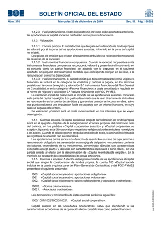 BOLETÍN OFICIAL DEL ESTADO
Núm. 316	 Miércoles 29 de diciembre de 2010	 Sec. III. Pág. 108289
1.1.2.3  Pasivos financieros. En los supuestos no previstos en los apartados anteriores,
las aportaciones al capital social se calificarán como pasivos financieros.
1.1.3  Valoración.
1.1.3.1  Fondos propios. El capital social que tenga la consideración de fondos propios
se valorará por el importe de las aportaciones suscritas, minorado en la parte del capital
no exigido.
Los gastos de emisión que le sean directamente atribuibles se reconocerán minorando
las reservas de la sociedad.
1.1.3.2  Instrumentos financieros compuestos. Cuando la sociedad cooperativa emita
instrumentos financieros compuestos reconocerá, valorará y presentará el instrumento en
su conjunto como un pasivo financiero, de acuerdo con lo dispuesto en el siguiente
apartado, sin perjuicio del tratamiento contable que corresponda otorgar, en su caso, a la
remuneración o retorno discrecional.
1.1.3.3  Pasivos financieros. El capital social que deba contabilizarse como un pasivo
financiero se incluirá en la categoría de «Débitos y partidas a pagar», en los términos
previstos en la norma de registro y valoración 9.ª Instrumentos financieros del Plan General
de Contabilidad, o en la categoría «Pasivos financieros a coste amortizado» regulada en
la norma de registro y valoración 9.ª Pasivos financieros del PGC-PYMES.
La valoración inicial del pasivo será el importe de las aportaciones suscritas, minorado
en la parte del capital no exigido. Los gastos de emisión que le sean directamente atribuibles
se reconocerán en la cuenta de pérdidas y ganancias cuando se incurra en ellos, salvo
que pueda realizarse una imputación fiable de acuerdo con un criterio financiero, en cuyo
caso se seguirá este criterio.
Su valoración posterior será al coste incrementado en los intereses que se vayan
devengando.
1.1.4  Cuentas anuales. El capital social que tenga la consideración de fondos propios
lucirá en el epígrafe «Capital» de la subagrupación «Fondos propios» del patrimonio neto
del balance, en las partidas «Capital cooperativo suscrito» y «Capital cooperativo no
exigido», figurando esta última con signo negativo y reflejando los desembolsos no exigidos
a los socios. Cuando el colaborador no tenga la condición de socio, la aportación efectuada
se registrará de acuerdo con su naturaleza.
Las aportaciones de los socios con derecho de reembolso en caso de baja, retorno o
remuneración obligatoria se presentarán en un epígrafe del pasivo no corriente o corriente
del balance, dependiendo de su vencimiento, denominado «Deudas con características
especiales a largo plazo» y «Deudas con características especiales a corto plazo», en una
partida creada al efecto con la denominación de «Capital reembolsable exigible». En la
memoria se detallarán las características de estas emisiones.
1.1.5  Cuentas a emplear. A efectos del registro contable de las aportaciones al capital
social que tengan la consideración de fondos propios, la cuenta 100 «Capital social»
incluida en la cuarta y quinta parte del Plan General de Contabilidad y del PGC-PYMES
presentará el siguiente desarrollo:
1000.  «Capital social cooperativo: aportaciones obligatorias».
1001.  «Capital social cooperativo: aportaciones voluntarias».
1002.  «Capital social cooperativo: socios colaboradores y asociados o adheridos».
10020.  «Socios colaboradores».
10021.  «Asociados o adheridos».
Las definiciones y movimientos de estas cuentas serán los siguientes:
1000/1001/1002/10020/10021.  «Capital social cooperativo».
Capital suscrito en las sociedades cooperativas, salvo que atendiendo a las
características económicas de la operación deba contabilizarse como pasivo financiero.
cve:BOE-A-2010-20034
 