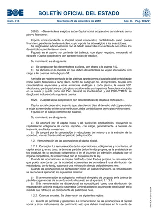 BOLETÍN OFICIAL DEL ESTADO
Núm. 316	 Miércoles 29 de diciembre de 2010	 Sec. III. Pág. 108291
55850.  «Desembolsos exigidos sobre Capital social cooperativo considerado como
pasivo financiero».
Importe correspondiente a Capital social cooperativo contabilizado como pasivo
financiero, pendiente de desembolso, cuyo importe ha sido exigido a los suscriptores.
Se desglosarán adicionalmente con el debido desarrollo en cuentas de seis cifras, los
desembolsos pendientes en mora.
Figurará en el pasivo no corriente del balance, con signo negativo, minorando el
epígrafe «Capital cooperativo con características de deuda».
Su movimiento es el siguiente:
a)  Se cargará por los desembolsos exigidos, con abono a la cuenta 153.
b)  Se abonará en la medida en que dichos desembolsos se vayan efectuando, con
cargo a las cuentas del subgrupo 57.
Aefectos del registro contable de las distintas aportaciones al capital social contabilizado
como pasivo financiero a corto plazo, dentro del subgrupo 50. «Empréstitos, deudas con
características especiales y otras emisiones análogas a corto plazo», la cuenta 502.
«Acciones o participaciones a corto plazo consideradas como pasivos financieros» incluida
en la cuarta y quinta parte del Plan General de Contabilidad y del PGC-PYMES, se
desglosará incluyendo la siguiente cuenta:
5020.  «Capital social cooperativo con características de deuda a corto plazo».
Capital social cooperativo suscrito que, atendiendo bien al derecho del cooperativista
a exigir su reembolso o bien una retribución, deba contabilizarse como pasivo financiero.
Figurará en el pasivo corriente del balance.
Su movimiento es el siguiente:
a)  Se abonará por el capital inicial y las sucesivas ampliaciones, incluyendo la
capitalización obligatoria de ciertos importes, con cargo, generalmente, a cuentas de
tesorería, resultados o reservas.
b)  Se cargará por la cancelación o reducciones del mismo y a la extinción de la
sociedad, una vez transcurrido el periodo de liquidación.
1.2  Remuneración de las aportaciones al capital social.
1.2.1  Concepto. La remuneración de las aportaciones, obligatorias y voluntarias, al
capital social y, en su caso, la de otras partidas de los fondos propios, es la establecida en
los estatutos de la sociedad cooperativa o en el acuerdo de admisión adoptado por el
órgano competente, de conformidad con lo dispuesto por la ley.
Cuando las aportaciones se hayan calificado como fondos propios, la remuneración
que pueda acordarse por la sociedad cooperativa se considerará una distribución de
resultados y, por lo tanto, supondrá una minoración directa del patrimonio neto.
Cuando las aportaciones se contabilicen como un pasivo financiero, la remuneración
se reconocerá aplicando los siguientes criterios:
a)  Si la remuneración es obligatoria, motivará el registro de un gasto en la cuenta de
pérdidas y ganancias de acuerdo con lo dispuesto en el apartado 1.1.3.3.
b)  Si la remuneración es discrecional, se contabilizará como una distribución de
resultados en la fecha en que la Asamblea General adopte el acuerdo de distribución en la
medida que retribuye un componente de patrimonio neto.
1.2.2  Cuentas anuales. Se observarán las siguientes reglas:
a)  Cuenta de pérdidas y ganancias: La remuneración de las aportaciones al capital
social y otros instrumentos de patrimonio neto que deban mostrarse en la cuenta de
cve:BOE-A-2010-20034
 
