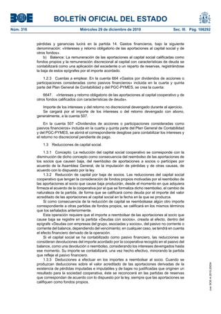 BOLETÍN OFICIAL DEL ESTADO
Núm. 316	 Miércoles 29 de diciembre de 2010	 Sec. III. Pág. 108292
pérdidas y ganancias lucirá en la partida 14. Gastos financieros, bajo la siguiente
denominación: «Intereses y retorno obligatorio de las aportaciones al capital social y de
otros fondos».
b)  Balance: La remuneración de las aportaciones al capital social calificadas como
fondos propios y la remuneración discrecional al capital con características de deuda se
contabilizará como una aplicación del excedente o un reparto de reservas, registrándose
la baja de estos epígrafes por el importe acordado.
1.2.3  Cuentas a emplear. En la cuenta 664 «Gastos por dividendos de acciones o
participaciones consideradas como pasivos financieros» incluida en la cuarta y quinta
parte del Plan General de Contabilidad y del PGC-PYMES, se crea la cuenta:
6647.  «Intereses y retorno obligatorio de las aportaciones al capital cooperativo y de
otros fondos calificados con características de deuda».
Importe de los intereses y del retorno no discrecional devengado durante el ejercicio.
Se cargará por el importe de los intereses o del retorno devengado con abono,
generalmente, a la cuenta 507.
En la cuenta 507 «Dividendos de acciones o participaciones consideradas como
pasivos financieros» incluida en la cuarta y quinta parte del Plan General de Contabilidad
y del PGC-PYMES, se abrirá el correspondiente desglose para contabilizar los intereses y
el retorno no discrecional pendiente de pago.
1.3  Reducciones de capital social.
1.3.1  Concepto. La reducción del capital social cooperativo se corresponde con la
disminución de dicho concepto como consecuencia del reembolso de las aportaciones de
los socios que causen baja, del reembolso de aportaciones a socios o partícipes por
acuerdo de la Asamblea General, de la imputación de pérdidas y de otras causas, de
acuerdo con lo dispuesto por la ley.
1.3.2  Reducción de capital por baja de socios. Las reducciones del capital social
cooperativo que tengan la consideración de fondos propios motivadas por el reembolso de
las aportaciones al socio que cause baja producirán, desde el momento en que adquiera
firmeza el acuerdo de la cooperativa por el que se formaliza dicho reembolso, el cambio de
naturaleza de la partida, de forma que se calificará como deuda por el importe del valor
acreditado de las aportaciones al capital social en la fecha en la que se produzca.
Si como consecuencia de la reducción de capital se reembolsase algún otro importe
correspondiente a otras partidas de fondos propios, se calificará en los mismos términos
que los señalados anteriormente.
Esta operación requiere que el importe a reembolsar de las aportaciones al socio que
cause baja se registre en la partida «Deudas con socios», creada al efecto, dentro del
epígrafe «Deudas con empresas del grupo, asociadas y socios», del pasivo no corriente o
corriente del balance, dependiendo del vencimiento; en cualquier caso, se tendrá en cuenta
el efecto financiero derivado de la operación.
Si el capital social se ha contabilizado como pasivo financiero, las reducciones se
consideran devoluciones del importe acordado por la cooperativa recogido en el pasivo del
balance, como una devolución o reembolso, considerando los intereses devengados hasta
ese momento. Su importe se contabilizará, una vez hecho efectivo, minorando la partida
que refleje el pasivo financiero.
1.3.3  Deducciones a efectuar en los importes a reembolsar al socio. Cuando se
produzcan deducciones sobre el valor acreditado de las aportaciones derivadas de la
existencia de pérdidas imputadas e imputables y de bajas no justificadas que originen un
resultado para la sociedad cooperativa, éste se reconocerá en las partidas de reservas
que correspondan de acuerdo con lo dispuesto por la ley, siempre que las aportaciones se
califiquen como fondos propios.
cve:BOE-A-2010-20034
 