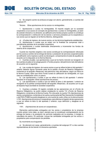 BOLETÍN OFICIAL DEL ESTADO
Núm. 316	 Miércoles 29 de diciembre de 2010	 Sec. III. Pág. 108294
b)  Se cargará cuando se produzca el pago con abono, generalmente, a cuentas del
subgrupo 57.
Tercera.  Otras aportaciones de los socios no reintegrables.
1.  Aportaciones o cuotas no reintegrables. El importe exigido por la sociedad
cooperativa a sus socios en concepto de aportaciones o cuotas no reintegrables, ya sean
de carácter dinerario o no dinerario, se calificará como fondos propios cuando no constituya
la contraprestación o retribución de los bienes o servicios prestados por la cooperativa a
sus socios que se regulan en la Norma Décima, distinguiendo:
a)  «Cuotas de ingreso» de nuevos socios, en los términos legalmente establecidos.
b)  Aportaciones o cuotas que se exijan con la finalidad de compensar total o
parcialmente pérdidas de la sociedad cooperativa.
c)  Aportaciones o cuotas destinadas directamente a incrementar los fondos de
reserva de la cooperativa.
Cuando los importes exigidos a los socios constituyan la contraprestación efectuada
por los socios a cambio de la entrega de bienes o prestación de servicios cooperativizados
se calificarán como ingresos cuando se devenguen, compensando el coste de aquellos de
acuerdo con lo dispuesto en la Norma Décima.
2.  Cuentas anuales. Las aportaciones a que se ha hecho mención se recogerán en
las cuentas anuales en la subagrupación «Fondos propios» del patrimonio neto del balance
de acuerdo con lo siguiente:
a)  Las «cuotas de ingreso» de nuevos socios a que se refiere la letra a) del apartado 1
anterior deberán figurar formando parte de la partida «Fondo de Reserva Obligatorio»
contenida en el epígrafe «Reservas» del patrimonio neto del balance, según se indica en
la Norma Cuarta, salvo que dicho Fondo tuviera la calificación de reintegrable, en cuyo
caso se contabilizarán como un pasivo.
b)  Las aportaciones o cuotas a que se refiere la letra b) del apartado 1 anterior
figurarán en el epígrafe «Otras aportaciones de socios».
c)  Las aportaciones o cuotas a que se refiere la letra c) del apartado 1 anterior se
recogerán en la partida correspondiente del epígrafe «Reservas», de acuerdo con lo que
al respecto haya acordado la sociedad cooperativa.
3.  Cuentas a emplear. El registro contable de las operaciones con el «Fondo de
Reserva Obligatorio» se podrá realizar empleando la cuenta 112 «Fondo de Reserva
Obligatorio» contenida en la Norma Cuarta. Por otra parte, la cuenta 118 «Aportaciones de
socios o propietarios» contenida en la cuarta y quinta parte del Plan General de Contabilidad
y del PGC-PYMES se podrá desglosar en una cuenta de cuatro cifras con la denominación
«1181.Aportaciones de socios en cooperativas» para efectuar el registro de las operaciones
a que se refiere la letra b) del apartado 2 anterior, cuya definición y desglose es el
siguiente:
1181.  «Aportaciones de socios en cooperativas».
Elementos patrimoniales entregados por los socios o propietarios de la empresa
cuando actúen como tales, es decir, siempre que no constituyan contraprestación por la
entrega de bienes o la prestación de servicios realizados por la empresa, ni tengan la
naturaleza de pasivo. En particular, incluye las cantidades entregadas por los socios o
propietarios para compensación de pérdidas.
Su movimiento es el siguiente:
a)  Se abonará con cargo, generalmente, a cuentas del subgrupo 57 o a las cuentas
representativas de los bienes no dinerarios aportados.
cve:BOE-A-2010-20034
 