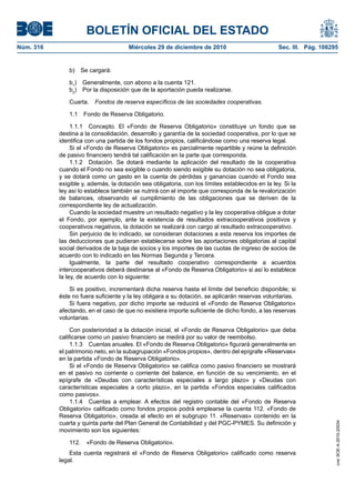 BOLETÍN OFICIAL DEL ESTADO
Núm. 316	 Miércoles 29 de diciembre de 2010	 Sec. III. Pág. 108295
b)  Se cargará:
b1
)  Generalmente, con abono a la cuenta 121.
b2
)  Por la disposición que de la aportación pueda realizarse.
Cuarta.  Fondos de reserva específicos de las sociedades cooperativas.
1.1  Fondo de Reserva Obligatorio.
1.1.1  Concepto. El «Fondo de Reserva Obligatorio» constituye un fondo que se
destina a la consolidación, desarrollo y garantía de la sociedad cooperativa, por lo que se
identifica con una partida de los fondos propios, calificándose como una reserva legal.
Si el «Fondo de Reserva Obligatorio» es parcialmente repartible y reúne la definición
de pasivo financiero tendrá tal calificación en la parte que corresponda.
1.1.2  Dotación. Se dotará mediante la aplicación del resultado de la cooperativa
cuando el Fondo no sea exigible o cuando siendo exigible su dotación no sea obligatoria,
y se dotará como un gasto en la cuenta de pérdidas y ganancias cuando el Fondo sea
exigible y, además, la dotación sea obligatoria, con los límites establecidos en la ley. Si la
ley así lo establece también se nutrirá con el importe que corresponda de la revalorización
de balances, observando el cumplimiento de las obligaciones que se deriven de la
correspondiente ley de actualización.
Cuando la sociedad muestre un resultado negativo y la ley cooperativa obligue a dotar
el Fondo, por ejemplo, ante la existencia de resultados extracooperativos positivos y
cooperativos negativos, la dotación se realizará con cargo al resultado extracooperativo.
Sin perjuicio de lo indicado, se consideran dotaciones a esta reserva los importes de
las deducciones que pudieran establecerse sobre las aportaciones obligatorias al capital
social derivados de la baja de socios y los importes de las cuotas de ingreso de socios de
acuerdo con lo indicado en las Normas Segunda y Tercera.
Igualmente, la parte del resultado cooperativo correspondiente a acuerdos
intercooperativos deberá destinarse al «Fondo de Reserva Obligatorio» si así lo establece
la ley, de acuerdo con lo siguiente:
Si es positivo, incrementará dicha reserva hasta el límite del beneficio disponible; si
éste no fuera suficiente y la ley obligara a su dotación, se aplicarán reservas voluntarias.
Si fuera negativo, por dicho importe se reducirá el «Fondo de Reserva Obligatorio»
afectando, en el caso de que no existiera importe suficiente de dicho fondo, a las reservas
voluntarias.
Con posterioridad a la dotación inicial, el «Fondo de Reserva Obligatorio» que deba
calificarse como un pasivo financiero se medirá por su valor de reembolso.
1.1.3  Cuentas anuales. El «Fondo de Reserva Obligatorio» figurará generalmente en
el patrimonio neto, en la subagrupación «Fondos propios», dentro del epígrafe «Reservas»
en la partida «Fondo de Reserva Obligatorio».
Si el «Fondo de Reserva Obligatorio» se califica como pasivo financiero se mostrará
en el pasivo no corriente o corriente del balance, en función de su vencimiento, en el
epígrafe de «Deudas con características especiales a largo plazo» y «Deudas con
características especiales a corto plazo», en la partida «Fondos especiales calificados
como pasivos».
1.1.4  Cuentas a emplear. A efectos del registro contable del «Fondo de Reserva
Obligatorio» calificado como fondos propios podrá emplearse la cuenta 112. «Fondo de
Reserva Obligatorio», creada al efecto en el subgrupo 11. «Reservas» contenido en la
cuarta y quinta parte del Plan General de Contabilidad y del PGC-PYMES. Su definición y
movimiento son los siguientes:
112.  «Fondo de Reserva Obligatorio».
Esta cuenta registrará el «Fondo de Reserva Obligatorio» calificado como reserva
legal.
cve:BOE-A-2010-20034
 