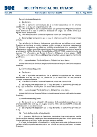 BOLETÍN OFICIAL DEL ESTADO
Núm. 316	 Miércoles 29 de diciembre de 2010	 Sec. III. Pág. 108296
Su movimiento es el siguiente:
a)  Se abonará:
a1
)  Por la aplicación del resultado de la sociedad cooperativa con los criterios
establecidos en la ley, con cargo a la cuenta 129.
a2
)  Por el importe de las deducciones sobre las aportaciones obligatorias al capital
social derivadas de la baja no justificada de socios con cargo a las cuentas en las que
figuren dichas aportaciones.
a3
)  Por el importe de las cuotas de ingreso de socios que corresponda.
b)  Se cargará por la disposición que se haga de esta reserva, en los términos previstos
en la ley.
Para el «Fondo de Reserva Obligatorio» repartible que se califique como pasivo
financiero, a efectos de su registro contable, podrán emplearse, dentro de los subgrupos
17 «Deudas a largo plazo por préstamos recibidos, empréstitos y otros conceptos» y 52
«Deudas a corto plazo por préstamos recibidos y otros conceptos» contenidos en la cuarta
y quinta parte del Plan General de Contabilidad y del PGC-PYMES, respectivamente, las
cuentas 1711 «Acreedores por Fondo de Reserva Obligatorio a largo plazo» y 5211
«Acreedores por Fondo de Reserva Obligatorio a corto plazo», con el siguiente movimiento
y definición:
1711.  «Acreedores por Fondo de Reserva Obligatorio a largo plazo».
Importe del Fondo de Reserva Obligatorio repartible que tenga la calificación de pasivo
financiero.
Su movimiento es el siguiente:
a)  Se abonará:
a1
)  Por la aplicación del resultado de la sociedad cooperativa con los criterios
establecidos en la ley, con cargo a la cuenta 129, o a la cuenta 6647, en caso de que la
dotación no sea discrecional.
a2
)  Por el importe de las cuotas de ingreso de socios que corresponda.
b)  Se cargará por la disposición que se haga del fondo, en los términos previstos en
la ley, y por su traspaso al corto plazo con abono a la cuenta 5211.
5211.  «Acreedores por Fondo de Reserva Obligatorio a corto plazo».
Importe del Fondo de Reserva Obligatorio repartible que tenga la calificación de pasivo
financiero.
Su movimiento es el siguiente:
a)  Se abonará, por la aplicación del resultado de la sociedad cooperativa con los
criterios establecidos en la ley, con cargo a la cuenta 129, o a la cuenta 6647, en caso de
que la dotación no sea discrecional.
b)  Se cargará por la disposición que se haga del fondo, en los términos previstos en
la ley.
1.2  Fondo de Reembolso o Actualización.
1.2.1  Concepto. El «Fondo de Reembolso o Actualización» constituye una partida
generada por la sociedad cooperativa destinada a incrementar el valor de las aportaciones
que se restituyan en el futuro, en los términos previstos por la ley.
El «Fondo de Reembolso o Actualización», tendrá la consideración de fondos propios
de la sociedad cooperativa siempre que no sea exigible; en caso contrario será un pasivo
financiero.
cve:BOE-A-2010-20034
 