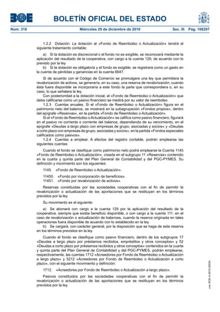 BOLETÍN OFICIAL DEL ESTADO
Núm. 316	 Miércoles 29 de diciembre de 2010	 Sec. III. Pág. 108297
1.2.2  Dotación. La dotación al «Fondo de Reembolso o Actualización» tendrá el
siguiente tratamiento contable:
a)  Si la dotación es discrecional o el fondo no es exigible, se reconocerá mediante la
aplicación del resultado de la cooperativa, con cargo a la cuenta 129, de acuerdo con lo
previsto por la ley.
b)  Si la dotación es obligatoria y el fondo es exigible, se registrará como un gasto en
la cuenta de pérdidas y ganancias en la cuenta 6647.
Si de acuerdo con el Código de Comercio se promulgara una ley que permitiera la
revalorización de activos, se generaría, en su caso, una reserva de revalorización; cuando
ésta fuera disponible se incorporaría a este fondo la parte que correspondiera o, en su
caso, lo que señalara la ley.
Con posterioridad a la dotación inicial, el «Fondo de Reembolso o Actualización» que
deba calificarse como un pasivo financiero se medirá por su valor de reembolso.
1.2.3  Cuentas anuales. Si el «Fondo de Reembolso o Actualización» figura en el
patrimonio neto del balance, se mostrará en la subagrupación «Fondos propios», dentro
del epígrafe «Reservas», en la partida «Fondo de Reembolso o Actualización».
Si el «Fondo de Reembolso oActualización» se califica como pasivo financiero, figurará
en el pasivo no corriente o corriente del balance, dependiendo de su vencimiento, en el
epígrafe «Deudas a largo plazo con empresas de grupo, asociadas y socios» y «Deudas
a corto plazo con empresas de grupo, asociadas y socios», en la partida «Fondos especiales
calificados como pasivos».
1.2.4  Cuentas a emplear. A efectos del registro contable, podrán emplearse las
siguientes cuentas:
Cuando el fondo se clasifique como patrimonio neto podrá emplearse la Cuenta 1145
«Fondo de Reembolso o Actualización», creada en el subgrupo 11 «Reservas» contenido
en la cuarta y quinta parte del Plan General de Contabilidad y del PGC-PYMES. Su
definición y movimiento son los siguientes:
1145.  «Fondo de Reembolso o Actualización».
11450.  «Fondo por incorporación de beneficios».
11451.  «Fondo por revalorización de activos».
Reservas constituidas por las sociedades cooperativas con el fin de permitir la
revalorización o actualización de las aportaciones que se restituyan en los términos
previstos por la ley.
Su movimiento es el siguiente:
a)  Se abonará con cargo a la cuenta 129 por la aplicación del resultado de la
cooperativa, siempre que exista beneficio disponible, o con cargo a la cuenta 111, en el
caso de revalorización o actualización de balances, cuando la reserva originada en tales
operaciones fuera disponible de acuerdo con lo establecido en la ley.
b)  Se cargará, con carácter general, por la disposición que se haga de esta reserva
en los términos previstos en la ley.
Cuando el fondo se clasifique como pasivo financiero, dentro de los subgrupos 17
«Deudas a largo plazo por préstamos recibidos, empréstitos y otros conceptos» y 52
«Deudas a corto plazo por préstamos recibidos y otros conceptos» contenidos en la cuarta
y quinta parte del Plan General de Contabilidad y del PGC-PYMES, podrán emplearse,
respectivamente, las cuentas 1712 «Acreedores por Fondo de Reembolso o Actualización
a largo plazo» y 5212 «Acreedores por Fondo de Reembolso o Actualización a corto
plazo», con el siguiente movimiento y definición:
1712.  «Acreedores por Fondo de Reembolso o Actualización a largo plazo».
Pasivos constituidos por las sociedades cooperativas con el fin de permitir la
revalorización o actualización de las aportaciones que se restituyan en los términos
previstos por la ley.
cve:BOE-A-2010-20034
 